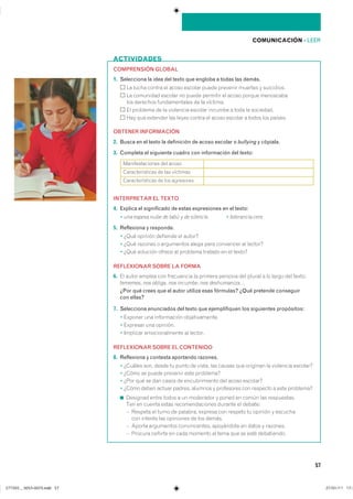 COMUNICACIÓN ��LEER
57
ACTIVIDADES
COMPRENSIÓN GLOBAL
1. Selecciona la idea del texto que engloba a todas las demás.
�� ����� ������ �� ����� ������� ����� �������� ������� � ����������
�� ��������� ������� �� ����� �������� �� ����� ������ ����������
��� �������� ������������� �� �� ��������
�� �������� �� �� ��������� ������� ������� � ���� �� ���������
��� ��� �������� ��� ����� ������ �� ����� ������� � ����� ��� �������
OBTENER INFORMACIÓN
2. Busca en el texto la definición de acoso escolar o bullying y cópiala.
3. Completa el siguiente cuadro con información del texto:
INTERPRETAR EL TEXTO
4. Explica el significado de estas expresiones en el texto:
� una espesa nube de tabú y de silencio � tolerancia cero
5. Reflexiona y responde.
� ���� ������� �������� �� ������
� ���� ������� � ���������� ����� ���� ��������� �� �������
� ���� �������� ������ �� �������� ������� �� �� ������
REFLEXIONAR SOBRE LA FORMA
6. �� ����� ������ ��� ���������� �� ������� ������� ��� ������ � �� ����� ��� �������
tememos� nos obliga� nos incumbe� nos deshumaniza…
¿Por qué crees que el autor utiliza esas fórmulas? ¿Qué pretende conseguir
con ellas?
7. Selecciona enunciados del texto que ejemplifiquen los siguientes propósitos:
� ������� ��� ����������� ��������������
� �������� ��� ��������
� �������� �������������� �� �������
REFLEXIONAR SOBRE EL CONTENIDO
8. Reflexiona y contesta aportando razones.
� ������� ���� ����� �� ����� �� ������ ��� ������ ��� �������� �� ��������� ��������
� ����� �� ����� �������� ���� ���������
� ���� ��� �� ��� ����� �� ������������� ��� ����� ��������
� ����� ����� ������ ������� ������� � ���������� ��� �������� � ���� ���������
◾ �������� ����� ����� � �� ��������� � ����� �� ����� ��� ������������
��� �� ������ ����� ��������������� ������� �� �������
� ������� �� ����� �� �������� ������� ��� ������� �� ������� � ��������
��� ������� ��� ��������� �� ��� �������
� ������ ���������� ������������� ���������� �� ����� � ��������
� ������� ������� �� ���� ������� �� ���� ��� �� ���� �����������
��������������� ��� ������
��������������� �� ��� ��������
��������������� �� ��� ���������
���������������������������� ���������������
 