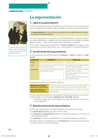 58
COMUNICACIÓN ��APRENDER
Laargumentación
1. ¿Quéeslaargumentación?
El texto Los estragos del acoso escolar pretende convencer al lector de que el acoso esco-
lar es un problema que incumbe a toda la sociedad. Se trata de un texto argumentativo.
La argumentación es un tipo de discurso que tiene como finalidad defender una idea
o una opinión aportando razones.
Son textos argumentativos, por ejemplo, un editorial periodístico, un discurso político
o un anuncio publicitario. Y también son textos argumentativos los diálogos (coloquios,
debates, tertulias…) en los que los interlocutores contrastan sus opiniones.
En los textos argumentativos predomina la función apelativa del lenguaje, como
corresponde a una forma del discurso que se caracteriza por su intención persuasiva.
2. Loselementosdelaargumentación
En toda argumentación cabe distinguir tres elementos: el objeto, la tesis y los argu-
mentos.
Los argumentos pueden ser racionales o afectivos.
Un tipo especial de argumento lo constituyen las opiniones de expertos en una mate-
ria determinada. Son los llamados argumentos de autoridad. Ejemplo:
Rojas Marcos afirma que hay que implantar una cultura de tolerancia cero al acoso y
a su encubrimiento.
3. Estructuradelostextosargumentativos
En los textos argumentativos se pueden distinguir, por lo general, tres partes:
� La exposición de la tesis, que debe ser clara y breve.
� El cuerpo de la argumentación, donde se recogen los argumentos con los que el
emisor defiende su tesis.
� La conclusión, en la que se reafirma la tesis y se resumen los argumentos expuestos.
Estas partes pueden ir encabezadas por una introducción, en la que se presenta el tema
y se intenta captar la atención del receptor.
Argumentos racionales
Se basan en el razonamiento.
Si todos los seres humanos tienen derecho a la vida, la pena de
muerte no debe aplicarse, dado que va en contra de ese derecho.
Argumentos afectivos
Apelan a los sentimientos.
¿Quién puede ser tan desalmado como para condenar a muerte a
un semejante?
Como el cáncer o el terro-
rismo, que tanto tememos
pero que la costumbre nos
obliga a anticipar…
Objeto
ELEMENTOS CONCEPTO
�� �� ���� ����� �� ��� �� ����������
Argumentos ��� ��� ������� ��� ������ �� �������
���� �������� �� ������
EJEMPLOS
– El acoso escolar.
– El acoso está en el origen de muchos
casos de violencia extrema.
– El acoso conculca derechos fundamen-
tales de la víctima.
– Algunos países han implantado leyes
para erradicar el acoso.
Tesis �� �� ������� ��� �������� �� �������
����� �� ���� ��������
– La erradicación de la violencia escolar
incumbe a toda la sociedad.
���������������������������� ���������������
 