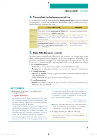 1. Distingue el tema, la tesis y los argumentos
del siguiente texto:
La pena de muerte
La pena capital es la negación extrema de los dere-
chos humanos porque consiste en el homicidio pre-
meditado a sangre fría de un ser humano a manos del
Estado y en nombre de la justicia.
Al igual que la tortura, una ejecución constituye una
agresión física y mental a una persona. Si la mayoría
de la gente se indigna ante la tortura, ¿no debería sen-
tir aún más indignación ante el sufrimiento mental de
quien sabe de antemano que va a ser ejecutado?
Por otro lado, la pena de muerte es discriminatoria y a
menudo se utiliza de forma desproporcionada contra
los económicamente desfavorecidos, las minorías y los
miembros de comunidades raciales, étnicas y religiosas.
En definitiva, la pena de muerte es el castigo más
cruel, inhumano y degradante.
Amnistía Internacional
www.es.amnisty.org (Adaptación)
◾ ���������� ��� ���� ������ ��� ������ �� ���������� �� ���
������ �� ������ �� �� ������������� � �� ������������
■ ����� ����� ��� �������� ����� ���� ������
2. Busca argumentos para defender esta tesis:
�� ��������� ��� ��� ����� ������� �����������
�� ����� ���������
ACTIVIDADES
4. Ellenguajedelostextosargumentativos
En las argumentaciones se suele emplear un lenguaje subjetivo que permite al emisor
dar su opinión, expresar sus valoraciones personales y tratar de implicar al receptor.
Los recursos más habituales son estos:
5. Tiposdetextosargumentativos
La argumentación es una forma del discurso que se emplea con frecuencia en la vida
diaria para expresar opiniones oralmente, ya sea en conversaciones informales, ya sea
en debates planificados; pero también se utiliza en multitud de textos escritos. Estos son
los ámbitos en los que se emplea la argumentación y los tipos de textos más usuales:
� Textos administrativos:
– Instancia. Se emplea para solicitar algún servicio a la Administración.
– Reclamación. Se utiliza para manifestar una queja ante un organismo o una empresa.
� Textos periodísticos:
– Artículo de opinión. Recoge la opinión de alguna persona de prestigio sobre un
tema determinado.
– Carta al director. Recoge el punto de vista de los lectores.
� Textos humanísticos:
– Ensayo. Presenta las ideas que un autor tiene sobre un tema de una manera argu-
mentada y no especializada.
59
COMUNICACIÓN ��APRENDER
Valorativos
CARACTERIZACIÓN
�� ������� ������ �� primera persona ������������
����������� �������� expresiones de opinión �des-
de mi punto de vista��� adjetivos valorativos…
EJEMPLOS
En mi opinión, es una persona
inteligente, pero poco sensible.
Lógicos �� ������ �������� conectores causales y conse-
cutivos �porque� por lo tanto� ya que�� ���� ����-
������ ��� ������
Es una idea noble, ya que bus-
ca la felicidad de todos.
Apelativos �� ��������� ���������� �� �������� ��������� ���
primera persona del plural �debemos� hagamos���
� ��������� interrogativas, exclamativas �� ������
����� exhortativas��
¡Uníos a mí en la defensa de
estas ideas! ¡Apoyemos todos
la causa de la justicia!
���������������������������� �������������
 
