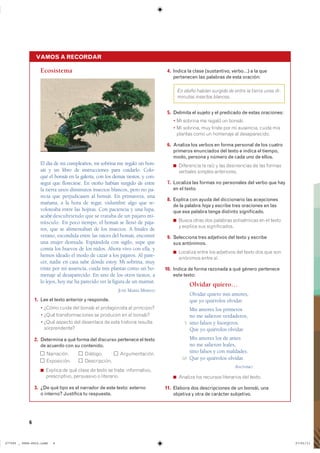6
Ecosistema
El día de mi cumpleaños, mi sobrina me regaló un bon-
sái y un libro de instrucciones para cuidarlo. Colo-
qué el bonsái en la galería, con los demás tiestos, y con-
seguí que floreciese. En otoño habían surgido de entre
la tierra unos diminutos insectos blancos, pero no pa-
recía que perjudicasen al bonsái. En primavera, una
mañana, a la hora de regar, vislumbré algo que re-
voloteaba entre las hojitas. Con paciencia y una lupa,
acabédescubriendo que se trataba de un pájaro mi-
núsculo. En poco tiempo, el bonsái se llenó de pája-
ros, que se alimentaban de los insectos. A finales de
verano, escondida entre las raíces del bonsái, encontré
una mujer desnuda. Espiándola con sigilo, supe que
comía los huevos de los nidos. Ahora vivo con ella, y
hemos ideado el modo de cazar a los pájaros. Al pare-
cer, nadie en casa sabe dónde estoy. Mi sobrina, muy
triste por mi ausencia, cuida mis plantas como un ho-
menaje al desaparecido. En uno de los otros tiestos, a
lo lejos, hoy me ha parecido ver la figura de un mamut.
JOSÉ MARÍA MERINO
1. Lee el texto anterior y responde.
� ¿Cómo cuida del bonsái el protagonista al principio?
� ¿Qué transformaciones se producen en el bonsái?
� ¿Qué aspecto del desenlace de esta historia resulta
sorprendente?
2. Determina a qué forma del discurso pertenece el texto
de acuerdo con su contenido.
Narración. Diálogo. Argumentación.
Exposición. Descripción.
◾ Explica de qué clase de texto se trata: informativo,
prescriptivo, persuasivo o literario.
3. ¿De qué tipo es el narrador de este texto: externo
o interno? Justifica tu respuesta.
4. Indica la clase (sustantivo, verbo…) a la que
pertenecen las palabras de esta oración:
En otoño habían surgido de entre la tierra unos di-
minutos insectos blancos.
5. Delimita el sujeto y el predicado de estas oraciones:
� Mi sobrina me regaló un bonsái.
� Mi sobrina, muy triste por mi ausencia, cuida mis
plantas como un homenaje al desaparecido.
6. Analiza los verbos en forma personal de los cuatro
primeros enunciados del texto e indica el tiempo,
modo, persona y número de cada uno de ellos.
◾ Diferencia la raíz y las desinencias de las formas
verbales simples anteriores.
7. Localiza las formas no personales del verbo que hay
en el texto.
8. Explica con ayuda del diccionario las acepciones
de la palabra hoja y escribe tres oraciones en las
que esa palabra tenga distinto significado.
◾ Busca otras dos palabras polisémicas en el texto
y explica sus significados.
9. Selecciona tres adjetivos del texto y escribe
sus antónimos.
◾ Localiza entre los adjetivos del texto dos que son
sinónimos entre sí.
10. Indica de forma razonada a qué género pertenece
este texto:
Olvidar quiero…
Olvidar quiero mis amores,
que yo quiérolos olvidar.
Mis amores los primeros
no me salieron verdaderos,
15 sino falsos y lisonjeros.
Que yo quiérolos olvidar.
Mis amores los de antes
no me salieron leales,
sino falsos y con maldades.
10 Que yo quiérolos olvidar.
ANÓNIMO
◾ Analiza los recursos literarios del texto.
11. Elabora dos descripciones de un bonsái, una
objetiva y otra de carácter subjetivo.
VAMOS A RECORDAR
��������������������������� ��������������
 