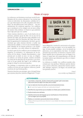 60
COMUNICACIÓN ��LEER
La violencia es un fenómeno social que excede la pro-
blemática de los centros educativos. Las escenas que
vemos en televisión, las discusiones «subidas de to-
no» que observamos en la calle, las peleas entre fami-
liares, las descalificaciones entre políticos… son ma-
nifestaciones de conductas agresivas. Los conflictos
que se producen en los colegios son un mero reflejo
de nuestra vida cotidiana. Lo bueno es que podemos
hacer algo para que esto cambie.
Todos tenemos derechos y, por el solo hecho de ser
personas, podemos gozar de ellos. En el caso de los
menores de edad, esos derechos están reflejados en la
Convención sobre los Derechos del Niño; pero tam-
bién los garantizan la Constitución y las leyes, que de-
terminan que todos tenemos derecho a recibir una
educación de calidad, a vivir en una vivienda digna, a
estar rodeados de un entorno protector, a ser acepta-
dos y queridos, a no sufrir abusos ni explotación…
La mayor parte de los conflictos son el resultado de la
injusticia, la exclusión y la vulneración de los de-
rechos de los demás. Cuando discriminamos a una
persona por su edad, su sexo, su raza, su religión,
su cultura o su forma de pensar, estamos actuando
en contra de los derechos de esa persona y esa actua-
ción es la que puede dar lugar a un conflicto que
ponga en riesgo la convivencia pacífica.
Sin embargo, es importante tener en cuenta que un
conflicto no tiene por qué implicar violencia y puede
resolverse de una forma pacífica.
Nuestros derechos nos protegen; pero, de igual forma
que tenemos derechos, tenemos obligaciones. Y la pri-
mera obligación o norma de convivencia es la recipro-
cidad, que es como un espejo: «si yo soy amable con-
tigo, tú serás amable conmigo»; «si yo no atiendo tus
peticiones, tú no responderás a las mías». Si siempre
pensamos de esta forma, no haremos a nuestros seme-
jantes aquello que no queremos que nos hagan a no-
sotros; y, mejor aún, nos comportaremos con ellos de
la misma manera que deseamos que ellos se compor-
ten con nosotros.
La violencia es evitable. Los conflictos pueden solu-
cionarse por vías pacíficas. Debemos aportar alterna-
tivas, nuevas soluciones, aprovechar nuestra creativi-
dad, dialogar, negociar y así llegar a un acuerdo que
nos permita convivir.
Unicef
www.enredate.org (Adaptación)
Mírate al espejo
1. Lee el texto y responde. ¿Cuál es el tema del que trata? ¿Se ha abordado
este mismo tema en algún otro texto de la unidad?
2. Lee con atención el primer párrafo y enuncia brevemente la tesis.
◾ ��� ��� ����� ������� ��� ����� �� ������� ����� �� ������
3. Identifica los argumentos que se emplean en el texto para sustentar la tesis.
4. Explica la estructura del texto.
5. Identifica la función del lenguaje que se manifiesta en el título del texto
y en la imagen que lo acompaña.
6. Realiza un comentario personal sobre la tesis del texto.
����� �������� ���������� ��� ��������� � ��� ������� ��� ����� ��� �� ��������
�� �� ������
ACTIVIDADES
���������������������������� ���������������
 
