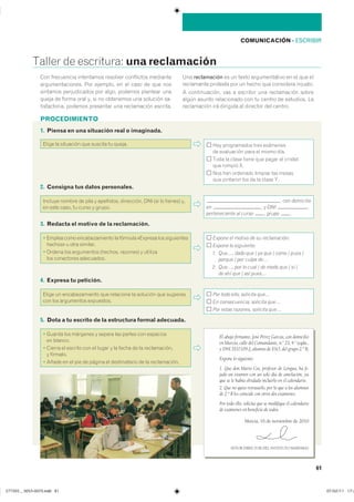 PROCEDIMIENTO
COMUNICACIÓN ��ESCRIBIR
������ �� ���������� una reclamación
61
2. Consigna tus datos personales.
������� ������ �� ���� � ���������� ���������� ��� ��� �� ������� ���
�� ���� ����� �� ����� � ������
, con domicilio
en , y DNI ,
perteneciente al curso , grupo ,
1. Piensa en una situación real o imaginada.
����� �� ��������� ��� ������� �� ������ ��� ����������� ���� ���������
�� ���������� ���� �� ����� ����
���� �� ����� ����� ��� ����� �� ��������
��� ������ ��
��� ��� �������� ������� ��� ������
��� �������� ��� �� �� ����� ��
3. Redacta el motivo de la reclamación.
� ������ ���� �������������� �� ������� �������� ��� �����������
������� � ���� ��������
� ������ ��� ���������� �������� �������� � ��������
��� ���������� ����������
Expone el motivo de su reclamación:
Expone lo siguiente:
1. Que…, dado que / ya que / como / pues /
porque / por culpa de…
2. Que…, por lo cual / de modo que / si /
de ahí que / así pues…
4. Expresa tu petición.
����� �� �������������� ��� ��������� �� �������� ��� ���������
��� ��� ���������� ����������
Por todo ello, solicita que…
En consecuencia, solicita que…
Por estas razones, solicita que…
5. Dota a tu escrito de la estructura formal adecuada.
� ������ ��� �������� � ������ ��� ������ ��� ���������
�� �������
� ������ �� ������� ��� �� ����� � �� ����� �� �� �������������
� ��������
� ����� �� �� ��� �� ������ �� ������������ �� �� ������������
��� ���������� ���������� �������� ���������� ���������
���������������� ��� �������� �� �� ���� �� ��� ����
�������� ������������ ��� ����� ������� �������� ����
����� �� ����� ���� �� �� �� ��������� ��� �������� ��-
������������ ������� ��������� ��� ����������� ���������
��� reclamación �� �� ����� ������������� �� �� ��� ���
���������� �������� ��� �� ����� ��� ��������� ���������
� ������������� ��� � �������� ��� ����������� ������
����� ������ ����������� ��� �� ������ �� ��������� ���
����������� ��� �������� �� �������� ��� �������
El abajo firmante, José Pérez García, con domicilio
en Murcia, calle del Comandante, n.o
23, 4.o
izqda.,
y DNI 3537109-J, alumno de ESO, del grupo 2.º B,
Expone lo siguiente:
1. Que don Mario Cos, profesor de Lengua, ha fi-
jado un examen con un solo día de antelación, ya
que se le había olvidado incluirlo en el calendario.
2. Que no quiso retrasarlo, por lo que a los alumnos
de 2.º B les coincide con otros dos exámenes.
Por todo ello, solicita que se modifique el calendario
de exámenes en beneficio de todos.
Murcia, 16 de noviembre de 2010
SEÑOR DIRECTOR DEL INSTITUTO MARISMAS
���������������������������� ���������������
 