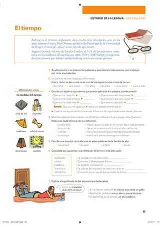 65
ESTUDIO DE LA LENGUA ��VOCABULARIO
1. Sustituye en la cita anterior las palabras y expresiones relacionadas con el tiempo
por otras equivalentes.
2. �� ������� �� ���� ����� �� �� ����������
Indica cómo se denomina cada uno de los siguientes periodos de tiempo:
� ���� ���� � ���� ����� � ��� ���� � ���� ���� � ����� ���� � ������ ����
3. Escribe un adjetivo equivalente que pueda aplicarse a la palabra acontecimiento.
� ��� ������ ���� ���� F � ��� ������ ���� ���� ������ F
� ��� ������ ���� ������� F � ��� ������ ���� ���� ������ F
� ��� ������ ���� ���� F � ��� ������ ���� ���� F
■ Ejemplo ��� ������ ���� ���� F diario (un acontecimiento diario�
◾ ������� ��� ����� ��� ����������� �� ���������� �� ����������� ����� bienal � bianual�
4. ������ �������� ������������ ��� �� ������ ��������� �� ���� ������ crono �����������
Relaciona cada término con su definición.
� ���������� � ����� ��� ��������� �� �� ������ ��� � ��� ���������
� ����������� � ����� �� ������� ���������� ��� ����� �� �������
� ������� � ����� �� ��������� ��� ���� ���������� �� �������
� ���������� � �������� � ��� �� �������� �� �� �������
5. Escribe una oración con cada una de estas palabras de la familia de año:
� ��������� � ������� � ������ � �����
6. Completa las siguientes oraciones con el término más adecuado:
� �� ���������� ��� ����� ���� �
� ��������� � ����������� ������ �
� �� ����� �� ��� �������� �
� �� ������ ��� �������� �� ���� ��� �������� �
� �� ������ �� �� ������ ��� �� ������ �� ����� �
7. Explica el significado de las expresiones destacadas.
� �� �� ������� ����� ���� en menos que canta un gallo�
� �������� �� �������� en un abrir y cerrar de ojos�
� �� ���������� �� �� ������ un año sabático�
Bullying es el término anglosajón –hoy en día muy divulgado– que en los
años setenta el sueco Dan Olweus, profesor de Psicología de la Universidad
de Bergen (Noruega), aplicó a este tipo de agresiones.
Según el Servicio Secreto de Estados Unidos, el 71% de los asesinatos come-
tidos en los institutos de bachillerato entre 1974 y 2000 fueron protagoniza-
dos por jóvenes que habían sufrido bullying en los seis meses previos.
Eltiempo
���������
�������
��������
�����������
�����������
DICCIONARIO VISUAL
La medida del tiempo
reloj de sol clepsidra
cuadrante reloj de arena
metrónomo carillón
ESTOY ALLÍ EN MENOS
QUE CANTA UN GALLO.
���������������������������� ���������������
 