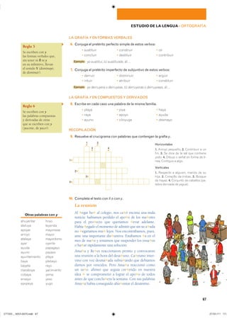 Regla 5
Se escriben con y
las formas verbales que,
sin tener ni ll ni y
en su infinitivo, llevan
el sonido Y (disminuyó,
de disminuir).
Regla 6
Se escriben con y
las palabras compuestas
y derivadas de otras
que se escriben con y
(yacente, de yacer).
Otras palabras con y
��������� ����
������� �������
������ ��������
������ �����
������� ���������
���� ������
����� ��������
����� ������
������������ �����
���� �������
������ ����
��������� ����������
������ ����
������ ����
������� ����
1 ▸
2 ▸
3 ▸
4 ▸
1
▾
3
▾
4
▾
2
▾
67
ESTUDIO DE LA LENGUA ��ORTOGRAFÍA
LA GRAFÍA Y EN FORMAS VERBALES
16. Conjuga el pretérito perfecto simple de estos verbos:
� ��������� � ��������� � ���
� �������� � ��������� � ����������
Ejemplo yo sustituí� tú sustituiste� él…
17. Conjuga el pretérito imperfecto de subjuntivo de estos verbos:
� ������� � ��������� � ������
� ������ � �������� � ����������
Ejemplo yo derruyera � derruyese, tú derruyeras � derruyeses, él…
LA GRAFÍA Y EN COMPUESTOS Y DERIVADOS
18. Escribe en cada caso una palabra de la misma familia.
� ����� � ���� � ����
� ���� � ����� � �����
� ����� � ������� � �������
RECOPILACIÓN
19. Resuelve el crucigrama con palabras que contengan la grafía y.
Horizontales
1. ������ �������� 2. ���������� � ���
���� 3. �� ���� �� �� ��� ��� ���������
����� 4. ������ � ����� �� ����� �� ��-
���� �������� � �����
Verticales
1. �������� � �������� ������ �� ���
����� 2. ��������� �� ������� 3. �������
�� ������ 4. �������� �� �������� ���-
����� �������� �� yegua���
10. Completa el texto con ll o con y.
La reunión
Al ✱egar ho✱ al colegio, nos ca✱ó encima una mala
noticia: habíamos perdido el apo✱o de los ma✱ores
para el pro✱ecto que queríamos ✱evar adelante.
Había ✱egado el momento de admitir que sin su a✱uda
no ✱egaríamos mu✱ lejos. Nos encontrábamos, pues,
ante una importante dis✱untiva. Estábamos ✱a en el
mes de ma✱o y teníamos que suspender los ensa✱os
o ha✱ar rápidamente una solución.
Ama✱a y Re✱es reaccionaron pronto y convocaron
una reunión a la hora del desa✱uno. Ca✱etano inter-
vino con voz desma✱ada subra✱ando que debíamos
darnos por vencidos. Pero Ama✱a reaccionó como
un ra✱o: afirmó que seguía cre✱endo en nuestra
idea ✱ se comprometió a lograr el apo✱o de todos
antes de que conclu✱era la semana. Con sus palabras
Ama✱a había conseguido ahu✱entar el desánimo.
���������������������������� ���������������
 