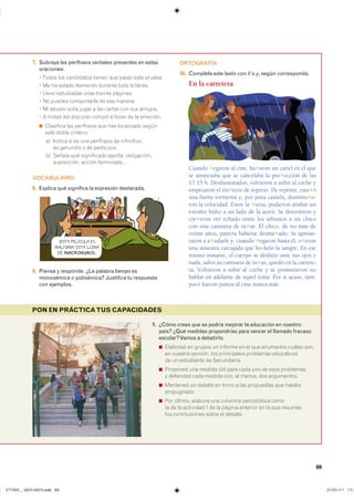 69
PON EN PRÁCTICATUS CAPACIDADES
7. Subraya las perífrasis verbales presentes en estas
oraciones:
������ ��� ���������� ������ ��� ����� ���� �������
� �� �� ������ �������� ������� ���� �� ������
� ����� ���������� ���� ������� ��������
� �� ������ ����������� �� ��� �������
� �� ������ ����� ����� � ��� ������ ��� ��� �������
� � ����� ��� �������� ������ � ������ �� �� ��������
◾ ��������� ��� ���������� ��� ��� ���������� ������
���� ����� ���������
�� ������ �� �� ��� ���������� �� ������������
�� �������� � �� �����������
�� ������ ��� ����������� ������� ������������
����������� ������ ����������
VOCABULARIO
8. Explica qué significa la expresión destacada.
9. Piensa y responde. ¿La palabra tiempo es
monosémica o polisémica? Justifica tu respuesta
con ejemplos.
ORTOGRAFÍA
10. Completa este texto con ll o y, según corresponda.
En la carretera
Cuando ✱egaron al cine, ha✱aron un cartel en el que
se anunciaba que se cancelaba la pro✱ección de las
17:15 h. Desilusionados, volvieron a subir al coche y
empezaron el tra✱ecto de regreso. De repente, esta✱ó
una fuerte tormenta y, por pura cautela, disminu✱e-
ron la velocidad. Entre la ✱uvia, pudieron atisbar un
extraño bulto a un lado de la acera. Se detuvieron y
cre✱eron ver echado entre los arbustos a un chico
con una camiseta de ra✱as. El chico, de no más de
veinte años, parecía haberse desma✱ado. Se apresu-
raron a a✱udarle y, cuando ✱egaron hasta él, o✱eron
una siniestra carcajada que les heló la sangre. En ese
mismo instante, el cuerpo se deshizo ante sus ojos y
nada, salvo su camiseta de ra✱as, quedó en la carrete-
ra. Volvieron a subir al coche y se prometieron no
hablar en adelante de aquel tema. Por si acaso, tam-
poco fueron juntos al cine nunca más.
¡ESTA PELÍCULA ES
MALÍSIMA! ESTÁ LLENA
DE ANACRONISMOS.
1. ¿Cómo crees que se podría mejorar la educación en nuestro
país? ¿Qué medidas propondrías para vencer el llamado fracaso
escolar?Vamos a debatirlo.
◾ �������� �� ������ �� ������� �� �� ��� ��������� ������ �����
�� ������� �������� ��� ����������� ��������� �����������
�� �� ���������� �� �����������
◾ �������� ��� ������ ���� ���� ���� ��� �� ���� ����������
� �������� ���� ������ ���� �� ������ ��� �����������
◾ �������� �� ������ �� ����� � ��� ���������� ��� �������
�����������
◾ ��� ������� ������� ��� ������� ������������ �����
�� �� �� ��������� � �� �� ������ �������� �� �� ��� ��������
��� ������������ ����� �� �������
���������������������������� ���������������
 