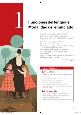 7
PLAN DE TRABAJO
Qué vas a hacer
� �������� ��� ��������� ��� �������� ��� ����������
en un texto.
� �������� �� ���������� �� �� ����� ����������
� �������� �� ����� ����������������
� ����������� � �������� �����������
� ������� ����� �� ����� ������ �� �� ��������
� �������� ������������� ������� ��� �� �����������
con varias grafías.
Qué vas a aprender
� ������ ��� ��� ����������� ��������� ��� ���������
� ��� ������ ������������ �� ������� � ���� ���
de las funciones del lenguaje.
� ��� �� �� ��������� � ��� ������ �� ���������� ����
NELL. (Cuya voz suena lejos.) ¡Abuelo, abuelo!…
EL CONDE. No corráis, hijas, que podéis caeros.
DOLLY. (Suena la voz menos lejana.) Abuelo, te vimos, te
vimos.
NELL. (Cerca.) Yo fui la que primero te vi.
DOLLY. (Más cerca.) No, que fui yo.
EL CONDE. Yo bajaría; pero este camino, lleno de zarzas,
es tan quebrado que temo caerme.
NELL. (Próxima.) No te muevas, que allá vamos.
DOLLY. (Más próxima.) Por esta veredita, Nell.
NELL. Por aquí.
(Llegan a un tiempo las dos, sofocadas, sin aliento, junto al
anciano, que las abraza y las besa.)
BENITO PÉREZ GALDÓS
El abuelo
1 Funcionesdellenguaje
Modalidaddelenunciado
��������������������������� ��������������
 