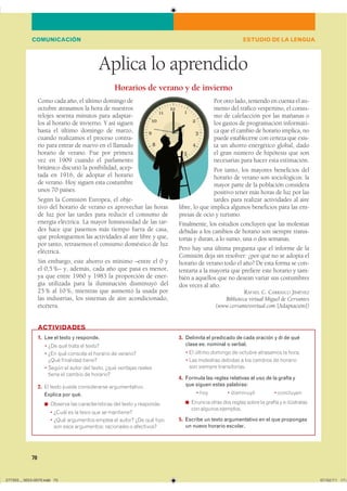 70
Aplica lo aprendido
Como cada año, el último domingo de
octubre atrasamos la hora de nuestros
relojes sesenta minutos para adaptar-
los al horario de invierno. Y así siguen
hasta el último domingo de marzo,
cuando realizamos el proceso contra-
rio para entrar de nuevo en el llamado
horario de verano. Fue por primera
vez en 1909 cuando el parlamento
británico discutió la posibilidad, acep-
tada en 1916, de adoptar el horario
de verano. Hoy siguen esta costumbre
unos 70 países.
Según la Comisión Europea, el obje-
tivo del horario de verano es aprovechar las horas
de luz por las tardes para reducir el consumo de
energía eléctrica. La mayor luminosidad de las tar-
des hace que pasemos más tiempo fuera de casa,
que prolonguemos las actividades al aire libre y que,
por tanto, retrasemos el consumo doméstico de luz
eléctrica.
Sin embargo, este ahorro es mínimo –entre el 0 y
el 0,5%– y, además, cada año que pasa es menor,
ya que entre 1960 y 1983 la proporción de ener-
gía utilizada para la iluminación disminuyó del
25% al 10%, mientras que aumentó la usada por
las industrias, los sistemas de aire acondicionado,
etcétera.
Por otro lado, teniendo en cuenta el au-
mento del tráfico vespertino, el consu-
mo de calefacción por las mañanas o
los gastos de programación informáti-
ca que el cambio de horario implica, no
puede establecerse con certeza que exis-
ta un ahorro energético global, dado
el gran número de hipótesis que son
necesarias para hacer esta estimación.
Por tanto, los mayores beneficios del
horario de verano son sociológicos: la
mayor parte de la población considera
positivo tener más horas de luz por las
tardes para realizar actividades al aire
libre, lo que implica algunos beneficios para las em-
presas de ocio y turismo.
Finalmente, los estudios concluyen que las molestias
debidas a los cambios de horario son siempre transi-
torias y duran, a lo sumo, una o dos semanas.
Pero hay una última pregunta que el informe de la
Comisión deja sin resolver: ¿por qué no se adopta el
horario de verano todo el año? De esta forma se con-
tentaría a la mayoría que prefiere este horario y tam-
bién a aquellos que no desean variar sus costumbres
dos veces al año.
RAFAEL C. CARRASCO JIMÉNEZ
Biblioteca virtual Miguel de Cervantes
(www.cervantesvirtual.com [Adaptación])
Horarios de verano y de invierno
1. Lee el texto y responde.
� ��� ��� ����� �� �����?
� ��� ��� �������� �� ������� �� ��������
���� ��������� ������
� ����� �� ����� ��� ������ ���� �������� �������
����� �� ������ �� ��������
2. �� ����� ����� ������������ ��������������
Explica por qué.
◾ ������� ��� ��������������� ��� ����� � ���������
� ����� �� �� ����� ��� �� ���������
� ���� ���������� ������ �� ������ ��� ��� �����
��� ���� ����������� ���������� � ����������
3. Delimita el predicado de cada oración y di de qué
clase es: nominal o verbal.
� �� ������ ������� �� ������� ��������� �� �����
� ��� ��������� ������� � ��� ������� �� ��������
��� ������� �������������
4. Formula las reglas relativas al uso de la grafía y
que siguen estas palabras:
� ��� � ��������� � ���������
◾ ������� ����� ��� ������ ����� �� ������ y � �����������
��� ������� ���������
5. Escribe un texto argumentativo en el que propongas
un nuevo horario escolar.
ACTIVIDADES
ESTUDIO DE LA LENGUACOMUNICACIÓN
���������������������������� ���������������
 