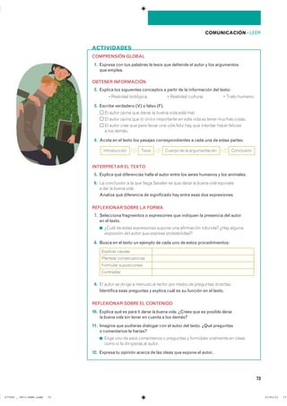 ACTIVIDADES
73
COMUNICACIÓN ��LEER
COMPRENSIÓN GLOBAL
11. Expresa con tus palabras la tesis que defiende el autor y los argumentos
que emplea.
OBTENER INFORMACIÓN
12. Explica los siguientes conceptos a partir de la información del texto:
� �������� ���������� � �������� ��������� � ����� �������
13. Escribe verdadero (V) o falso (F).
�� ����� ����� ��� ����� �� ����� ���� ���� ����
�� ����� ����� ��� �� ����� ���������� �� ���� ���� �� ����� ������ ������
�� ����� ���� ��� ���� ������ ��� ���� ����� ��� ��� �������� ����� ��������
� ��� ������
14. Acota en el texto los pasajes correspondientes a cada una de estas partes:
INTERPRETAR EL TEXTO
15. Explica qué diferencias halla el autor entre los seres humanos y los animales.
16. �� ���������� � �� ��� ����� ������� �� ��� darse la buena vida ���������
� dar la buena vida��
Analiza qué diferencia de significado hay entre esas dos expresiones�
REFLEXIONAR SOBRE LA FORMA
17. Selecciona fragmentos o expresiones que indiquen la presencia del autor
en el texto.
◾ ����� �� ����� ����������� ������ ��� ���������� �������� ���� �������
��������� ��� ����� ��� ������� �������������
18. Busca en el texto un ejemplo de cada uno de estos procedimientos:
19. �� ����� �� ������ � ������ �� ������ ��� ����� �� ��������� ���������
Identifica esas preguntas y explica cuál es su función en el texto.
REFLEXIONAR SOBRE EL CONTENIDO
10. Explica qué es para ti darse la buena vida. ¿Crees que es posible darse
la buena vida sin tener en cuenta a los demás?
11. Imagina que pudieras dialogar con el autor del texto. ¿Qué preguntas
o comentarios le harías?
◾ ����� ��� �� ���� ����������� � ��������� � ��������� ��������� �� ������
���� �� �� ���������� �� ������
12. Expresa tu opinión acerca de las ideas que expone el autor.
������������ ����� ������ �� �� ������������� ����������
�������� ������
�������� �������������
�������� ������������
����������
���������������������������� ��������������
 