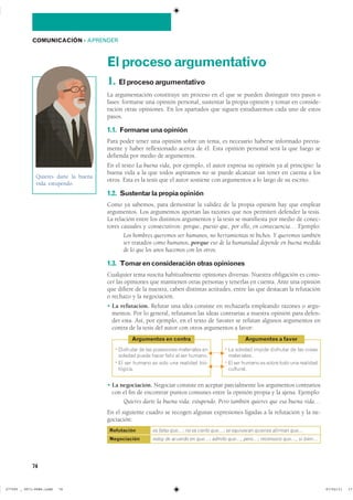 74
COMUNICACIÓN ��APRENDER
Elprocesoargumentativo
1. Elprocesoargumentativo
La argumentación constituye un proceso en el que se pueden distinguir tres pasos o
fases: formarse una opinión personal, sustentar la propia opinión y tomar en conside-
ración otras opiniones. En los apartados que siguen estudiaremos cada uno de estos
pasos.
1.1. Formarseunaopinión
Para poder tener una opinión sobre un tema, es necesario haberse informado previa-
mente y haber reflexionado acerca de él. Esta opinión personal será la que luego se
defienda por medio de argumentos.
En el texto La buena vida, por ejemplo, el autor expresa su opinión ya al principio: la
buena vida a la que todos aspiramos no se puede alcanzar sin tener en cuenta a los
otros. Esta es la tesis que el autor sostiene con argumentos a lo largo de su escrito.
1.2. Sustentarlapropiaopinión
Como ya sabemos, para demostrar la validez de la propia opinión hay que emplear
argumentos. Los argumentos aportan las razones que nos permiten defender la tesis.
La relación entre los distintos argumentos y la tesis se manifiesta por medio de conec-
tores causales y consecutivos: porque, puesto que, por ello, en consecuencia… Ejemplo:
Los hombres queremos ser humanos, no herramientas ni bichos. Y queremos también
ser tratados como humanos, porque eso de la humanidad depende en buena medida
de lo que los unos hacemos con los otros.
1.3. Tomarenconsideraciónotrasopiniones
Cualquier tema suscita habitualmente opiniones diversas. Nuestra obligación es cono-
cer las opiniones que mantienen otras personas y tenerlas en cuenta. Ante una opinión
que difiere de la nuestra, caben distintas actitudes, entre las que destacan la refutación
o rechazo y la negociación.
� La refutación. Refutar una idea consiste en rechazarla empleando razones o argu-
mentos. Por lo general, refutamos las ideas contrarias a nuestra opinión para defen-
der esta. Así, por ejemplo, en el texto de Savater se refutan algunos argumentos en
contra de la tesis del autor con otros argumentos a favor:
� La negociación. Negociar consiste en aceptar parcialmente los argumentos contrarios
con el fin de encontrar puntos comunes entre la opinión propia y la ajena. Ejemplo:
Quieres darte la buena vida: estupendo. Pero también quieres que esa buena vida…
En el siguiente cuadro se recogen algunas expresiones ligadas a la refutación y la ne-
gociación:
Refutación
Negociación
es falso que…; no es cierto que…; se equivocan quienes afirman que…
estoy de acuerdo en que…; admito que…, pero…; reconozco que…, si bien…
Quieres darte la buena
vida: estupendo.
� ��������� �� ��� ���������� ���������� ���
������� ����� ����� ����� �� ��� �������
� �� ��� ������ �� ���� ��� �������� ���-
�������
Argumentos en contra
� �� ������� ������ ��������� �� ��� ������
�����������
� �� ��� ������ �� ����� ���� ��� ���������
���������
Argumentos a favor
G F
G F
���������������������������� ��������������
 