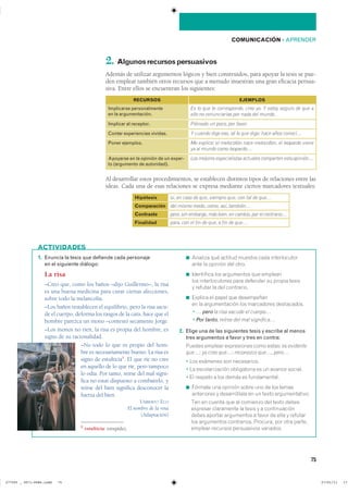 75
COMUNICACIÓN ��APRENDER
2. Algunosrecursospersuasivos
Además de utilizar argumentos lógicos y bien construidos, para apoyar la tesis se pue-
den emplear también otros recursos que a menudo muestran una gran eficacia persua-
siva. Entre ellos se encuentran los siguientes:
Al desarrollar estos procedimientos, se establecen distintos tipos de relaciones entre las
ideas. Cada una de esas relaciones se expresa mediante ciertos marcadores textuales:
1. Enuncia la tesis que defiende cada personaje
en el siguiente diálogo:
La risa
–Creo que, como los baños –dijo Guillermo–, la risa
es una buena medicina para curar ciertas afecciones,
sobre todo la melancolía.
–Los baños restablecen el equilibrio, pero la risa sacu-
de el cuerpo, deforma los rasgos de la cara, hace que el
hombre parezca un mono –contestó secamente Jorge.
–Los monos no ríen, la risa es propia del hombre, es
signo de su racionalidad.
–No todo lo que es propio del hom-
bre es necesariamente bueno. La risa es
signo de estulticia1
. El que ríe no cree
en aquello de lo que ríe, pero tampoco
lo odia. Por tanto, reírse del mal signi-
fica no estar dispuesto a combatirlo, y
reírse del bien significa desconocer la
fuerza del bien.
UMBERTO ECO
El nombre de la rosa
(Adaptación)
1 estulticia: estupidez.
◾ ������� ��� ������� ������� ���� �������������
���� �� ������� ��� �����
◾ ���������� ��� ���������� ��� ��������
��� �������������� ���� �������� �� ������ ������
� ������� �� ��� ����������
◾ ������� �� ����� ��� �����������
�� �� ������������� ��� ���������� �����������
■ � � pero la risa sacude el cuerpo�
■ � Por tanto, reírse del mal significa�
2. Elige una de las siguientes tesis y escribe al menos
tres argumentos a favor y tres en contra:
������ ������� ����������� ���� ������ es evidente
que�� yo creo que�� reconozco que�, pero�
� ��� �������� ��� �����������
� �� �������������� ����������� �� �� ������ ��������
� �� ������� � ��� ����� �� ������������
◾ ������� ��� ������� ����� ��� �� ��� ������
���������� � ������������ �� �� ����� ��������������
■ ��� �� ������ ��� �� �������� ��� ����� ������
�������� ���������� �� ����� � � �������������
����� ������� ���������� � ����� �� ���� � ��������
��� ���������� ����������� �������� ��� ���� �������
������� �������� ����������� ���������
ACTIVIDADES
Implicarse personalmente
en la argumentación.
RECURSOS EJEMPLOS
Es lo que te corresponde, creo yo. Y estoy seguro de que a
ello no renunciarías por nada del mundo.
Implicar al receptor. Piénsalo un poco, por favor.
Contar experiencias vividas. Y cuando digo eso, sé lo que digo: hace años conocí…
Poner ejemplos. Me explico: el melocotón nace melocotón, el leopardo viene
ya al mundo como leopardo…
Apoyarse en la opinión de un exper-
to (argumento de autoridad).
Los mejores especialistas actuales comparten esta opinión…
Hipótesis
Comparación
Contraste
Finalidad
si� en caso de que� siempre que� con tal de que…
del mismo modo� como� así� también…
pero� sin embargo� más bien� en cambio� por el contrario…
para� con el fin de que� a fin de que…
���������������������������� ��������������
 