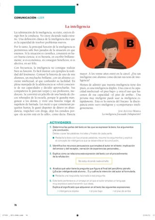 76
COMUNICACIÓN ��LEER
La inteligencia
1. Determina las partes del texto en las que se expresan la tesis, los argumentos
y la conclusión.
����� ������ ��� �������� ��������� � ������� �� ���� ������
◾ ������� �� ����� ��� ��� ������� ��������� ������ ��� ���������� � ��������
�� �������� �� ������������ ��� �� ���������� �� �� �����������
2. Identifica los recursos persuasivos que emplea el autor en el texto: implicación
del emisor y del receptor, narración de experiencias personales…
3. Explica cómo se relaciona esta expresión del texto con el procedimiento
de la refutación:
No estoy diciendo nada extraño.
4. Analiza qué valor tiene la pregunta que figura al final del penúltimo párrafo
(¿Era tan inteligente este alumno…?) y cuál es la intención del autor al formularla.
◾ ������� ��� ��������� �������� � ��� ���������
5. ���� ����� ��������� � �� ������ �� �� ��� �� ����� ������ �� ���������
��� ��������� ���� ���������� ��� �������
Explica el significado que adquieren en el texto las siguientes expresiones:
� ������������ ������ � �� ���� ���� � �� ���� �� ������
ACTIVIDADES
La culminación de la inteligencia, su éxito, está en di-
rigir bien la conducta. No estoy diciendo nada extra-
ño. Una definición clásica de la inteligencia dice que
es la capacidad de resolver problemas nuevos.
Por lo tanto, la principal función de la inteligencia es
permitirnos salir bien parados de la situación en que
estemos. Si la situación es científica, consistirá en ha-
cer buena ciencia; si es literaria, en escribir brillante-
mente; si es económica, en conseguir beneficios; si es
afectiva, en ser feliz.
Con frecuencia, la inteligencia no consigue realizar
bien su función. Es fácil ilustrar con ejemplos la reali-
dad del fenómeno. Contaré la historia de uno de mis
alumnos, un muchacho brillante, con un altísimo co-
ciente intelectual, al que confundió su facilidad. En
plena marejada de la adolescencia se volvió conscien-
te de sus capacidades y decidió aprovecharlas. Sus
compañeros le parecían torpes y sus profesores, me-
diocres. Se convirtió en jefecillo de una banda de chi-
cos rebotados de la escuela, porque le gustaba man-
gonear a los demás, y vivió una historia vulgar de
napoleón de barriada. Les incitó a que cometieran pe-
queños hurtos, le gustó disponer de dinero en abun-
dancia, trapicheó con droga, dejó los estudios por-
que «la acción está en la calle», como decía. Parecía
mayor. A los veinte años entró en la cárcel. ¿Era tan
inteligente este alumno como decían sus tests de inte-
ligencia?
Hemos de admitir que nuestra inteligencia tiene dos
pisos, es una inteligencia dúplex. Una cosa es la capa-
cidad intelectual –el piso bajo– y otra el uso que ha-
cemos de esa capacidad –el piso de arriba–. Una
persona muy inteligente puede usar su inteligencia es-
túpidamente. Esta es la esencia del fracaso: la discre-
pancia entre «ser» inteligente y «comportarse» inteli-
gentemente.
JOSÉ ANTONIO MARINA
La inteligencia fracasada (Adaptación)
���������������������������� ��������������
 
