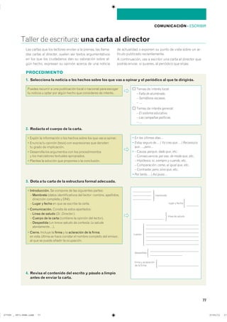 PROCEDIMIENTO
77
COMUNICACIÓN ��ESCRIBIR
������ �� ���������� una carta al director
1. Selecciona la noticia o los hechos sobre los que vas a opinar y el periódico al que te dirigirás.
���������������������������������������������������������-
��� cartas al director� ������ ��� ������ ���������������
�� ��� ��� ��� ���������� ��� �� ���������� ����� ���
��� ������ �������� �� ������� ������ �� ��� ��������
�� ���������� � ������� �� ����� �� ����� ����� �� ���
������ ��������� ���������������
� ������������� ��� � �������� ��� ����� �� �������� ����
������ ������� �� �������� �� ��������� ��� ��������
������ �������� � ��� ����������� ����� � �������� ���� ��������
�� ������� � ����� ��� ����� ����� ��� ���������� �� ��������
����� �� ������� �������
– Falta de alumbrado.
– Semáforos escasos.
– …
����� �� ������� ��������
– El sistema educativo.
– Las campañas políticas.
– …
2. Redacta el cuerpo de la carta.
� ����� �� ����������� � ��� ������ ����� ��� ��� ��� � �������
� ������� �� ������� ������� ��� ����������� ��� ��������
�� ����� �� ������������
� ���������� ��� ���������� ��� ��� ���������������
� ��� ���������� ��������� �����������
� ������� �� �������� ��� �������� � �� �����������
� En los últimos días…
� Estoy seguro de� / Yo creo que� / Reconozco
que�, pero�
� – ������ porque� dado que� ����
– ������������� por eso� de modo que� ����
– ���������� si� siempre y cuando� ����
– ������������ como� al igual que� ����
– ���������� pero� sino que� ����
� Por tanto… / Así pues…
3. Dota a tu carta de la estructura formal adecuada.
4. Revisa el contenido del escrito y pásalo a limpio
antes de enviar la carta.
� Introducción. �� ������� �� ��� ���������� ��������
� Membrete ������ ��������������� ��� ������� ������� �����������
��������� �������� � ������
� Lugar y fecha �� ��� �� ������� �� �������
� Comunicación. ������ �� ����� �����������
� Línea de saludo �Sr. Director:���
� Cuerpo de la carta ��������� �� ������� ��� ��������
� Despedida ��� ����� ������ �� ��������� Le saluda
atentamente���
� Cierre. ������� �� firma � �� aclaración de la firma��
�� ���� ������ �� ���� ������� �� ������ �������� ��� ��������
�� ��� �� ����� ������ �� ����������
�����
��������
����� � �����
������
���������
���
����� � �����������
�� �� �����
���
���
����� �� ������
���
�������
���������������������������� ��������������
 