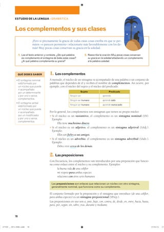 78
ESTUDIO DE LA LENGUA ��GRAMÁTICA
¡Pero si precisamente la gracia de todas estas cosas estriba en que te per-
miten –o parecen permitirte– relacionarte más favorablemente con los de-
más! Muy pocas cosas conservan su gracia en la soledad.
Loscomplementosysusclases
1. Lee el texto anterior y contesta. ¿De qué palabra
es complemento el sintagma de todas estas cosas?
¿A qué palabra complementa su gracia?
2. Reescribe la oración Muy pocas cosas conservan
su gracia en la soledad añadiendo un complemento
a la palabra soledad.
1. Loscomplementos
A menudo, el núcleo de un sintagma va acompañado de una palabra o un conjunto de
palabras que dependen de él y reciben el nombre de complementos. Así ocurre, por
ejemplo, con el núcleo del sujeto y el núcleo del predicado.
Por lo general, los complementos son sintagmas que tienen su propio núcleo:
� Si el núcleo es un sustantivo, el complemento es un sintagma nominal (SN).
Ejemplo:
Ella tiene muchísimo dinero.
� Si el núcleo es un adjetivo, el complemento es un sintagma adjetival (SAdj.).
Ejemplo:
Ellos son fieles a sus amigos.
� Si el núcleo es un adverbio, el complemento es un sintagma adverbial (SAdv.).
Ejemplo:
Debes vivir cerca de los demás.
2. Laspreposiciones
Con frecuencia, los complementos van introducidos por una preposición que funcio-
na como enlace entre el núcleo y su complemento. Ejemplos:
la buena vida de una coliflor
mi respeto para ambas especies
relaciones con otros seres humanos
Las preposiciones son enlaces que relacionan un núcleo con otro sintagma,
generalmente nominal, que funciona como su complemento.
El conjunto formado por la preposición y el sintagma que introduce (de una coliflor,
para ambas especies) es un sintagma preposicional (SPrep.).
Las preposiciones en uso son a, ante, bajo, con, contra, de, desde, en, entre, hacia, hasta,
para, por, según, sin, sobre, tras, durante y mediante.
Ningún ser
Ningún ser humano
Ningún ser humano
Sujeto
aprende.
aprende solo.
aprende nunca solo.
Predicado
QUÉ DEBES SABER
� �� �������� ��������
���� ������� ����
�� ������ ��� ������
�� �����������
��� �� �������������
� ��� ��� � �������
�������������
� �� �������� �������
���� ������� ����
�� ������ ��� ������
�� �����������
��� �� ������������
� ��� ��� � �������
�������������
���������������������������� ��������������
 