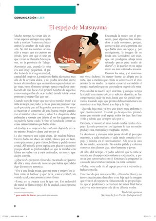 8
COMUNICACIÓN ��LEER
Mucho tiempo ha vivían dos jó-
venes esposos en lugar muy apar-
tado y rústico. Tenían una hija y
ambos la amaban de todo cora-
zón. No diré los nombres de ma-
rido y mujer, que ya cayeron en
olvido, pero diré que el sitio en
que vivían se llamaba Matsuya-
ma, en la provincia de Echigo.
Aconteció que, cuando la niña
era aún muy pequeñita, el pa-
dre hubo de ir a la gran ciudad,
capital del Imperio. La madre no había ido nunca más
allá de la cercana aldea, y no podía desechar cierto
temor al considerar que su marido emprendía tan lar-
go viaje; pero al mismo tiempo sentía orgullosa satis-
facción de que fuese él el primer hombre de aquellos
contornos que iba a la rica ciudad, donde había tantos
primores y maravillas que ver.
Cuando supo la mujer que volvía su marido, vistió a la
niña lo mejor que pudo, y ella se puso un precioso traje
azul que sabía que a él le gustaba en extremo. No atino
a encarecer el contento de esta buena mujer cuando
vio al marido volver sano y salvo. La chiquitina daba
palmadas y sonreía con deleite al ver los juguetes que
su padre le había traído. Y él no se hartaba de contar las
cosas extraordinarias que había visto.
–A ti –dijo a su mujer– te he traído un objeto de extra-
ño mérito. Míralo y dime qué ves en él.
Le dio entonces una cajita chata, de madera blanca.
Dentro había un disco de metal, blanco por un lado,
como plata mate, y por el otro, brillante y pulido como
cristal. Allí miró la joven esposa con placer y asombro
porque desde su profundidad vio que la miraba, con
labios entreabiertos y ojos animados, un rostro que
alegre sonreía.
–¿Qué ves? –preguntó el marido, encantado del pasmo
de ella y muy ufano de mostrar que había aprendido
algo durante su ausencia.
–Veo a una linda moza, que me mira y mueve los la-
bios como si hablase, y que lleva, ¡caso extraño!, un
vestido azul, exactamente como el mío.
–Tonta, es tu propia cara la que ves. Ese redondel
de metal se llama espejo. En la ciudad, cada persona
tiene uno.
Encantada la mujer con el pre-
sente, pasó algunos días mirán-
dose a cada momento, porque,
como ya dije, era la primera vez
que había visto un espejo, y, por
consiguiente, la imagen de su
linda cara. Consideró, con todo,
que tan prodigiosa alhaja tenía
sobrado precio para usada de
diario1
, y la guardó en su cajita
entre sus más estimados tesoros.
Pasaron los años, y el matrimo-
nio vivía dichoso. Su mayor fuente de alegría era la
niña, que a medida que crecía se convertía en el vivo
retrato de su madre. La madre conservó escondido el
espejo, recelando que su uso pudiera engreír a la niña.
Pero un día la madre cayó enferma, y aunque la hija
la cuidó con tierno afecto y solícito desvelo, se fue
empeorando cada vez más, hasta que no quedó espe-
ranza. Cuando supo que pronto debía abandonar a su
marido y a su hija, llamó a su hija y le dijo:
–Querida hija mía, ya ves que estoy muy enferma y
que pronto moriré. Cuando yo desaparezca, promé-
teme que mirarás en el espejo todos los días. En él me
verás y sabrás que siempre velo por ti.
Después, le mostró el sitio donde estaba oculto el es-
pejo. La niña prometió con lágrimas lo que su madre
pedía y esta, tranquila y resignada, expiró.
La obediente y virtuosa niña jamás olvidó el precepto
materno, y cada mañana y cada tarde tomaba el es-
pejo y miraba en él intensamente. Allí veía la cara
de su madre, sonriendo. No estaba pálida y enferma
como en sus últimos días, sino hermosa y joven.
Al cabo del tiempo, el padre advirtió que la niña se
miraba en el espejo cada mañana y cada noche, y pa-
recía que conversaba con él. Entonces le preguntó la
causa de tan extraña conducta. La niña contestó:
–Padre: miro cada día el espejo para ver a mi madre y
hablar con ella.
Enternecido por tanta sencillez, el hombre lloró y no
tuvo corazón para descubrir a su hija que la imagen
que veía en el espejo era el trasunto de su propia figu-
ra, que el poderoso y tierno lazo del amor filial hacía
cada vez más semejante a la de su difunta madre.
Tradición japonesa
(Versión de JUAN VALERA [Adaptación])1 para usada de diario: para usarla diariamente.
El espejo de Matsuyama
��������������������������� ��������������
 