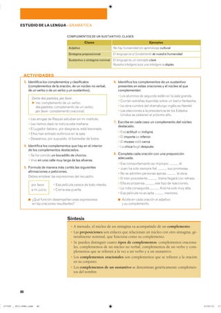 � A menudo, el núcleo de un sintagma va acompañado de un complemento.
� Las preposiciones son enlaces que relacionan un núcleo con otro sintagma, ge-
neralmente nominal, que funciona como su complemento.
� Se pueden distinguir cuatro tipos de complementos: complementos oraciona-
les, complementos de un núcleo no verbal, complementos de un verbo y com-
plementos que se refieren a la vez a un verbo y a un sustantivo.
� Los complementos oracionales son complementos que se refieren a la oración
en su conjunto.
� Los complementos de un sustantivo se denominan genéricamente complemen-
tos del nombre.
Síntesis
80
ESTUDIO DE LA LENGUA ��GRAMÁTICA
Adjetivo
Sintagma preposicional
Sustantivo o sintagma nominal
Clases
No hay humanidad sin aprendizaje cultural.
El lenguaje es el fundamento de nuestra humanidad.
El lenguaje es un concepto clave.
Nuestra inteligencia es una inteligencia dúplex.
Ejemplos
COMPLEMENTOS DE UN SUSTANTIVO. CLASES
3. Identifica los complementos y clasifícalos
(complementos de la oración, de un núcleo no verbal,
de un verbo o de un verbo y un sustantivo).
Deme dos pasteles, por favor.
F me: ����������� �� �� �������
dos pasteles: ����������� �� �� �������
por favor: ����������� ����������
� ��� ������ �� ������ �������� �� �� ����������
� ��� ����� ���� �� ������� ���� �������
� �� ������� ��������� ��� ���������� ���� ����������
� ����� ��� ������� ��������� �� �� �����
� ��������� ��� ��������� �� ��������� �� ������
4. Identifica los complementos que hay en el interior
de los complementos destacados.
� �� �� ������ un bocadillo de chorizo�
� ���� en una calle muy larga de las afueras�
5. Formula de manera más cortés las siguientes
afirmaciones o peticiones.
����� ������� ��� ����������� ��� ���������
� ��� �������� ������ �� ���� ��������
� ������ ��� �������
◾ ���� ������� ���������� ���� ������������
�� ��� ��������� ������������
6. Identifica los complementos de un sustantivo
presentes en estas oraciones y el núcleo al que
complementan:
� ��� ������� �� ������� ����� �� �� ���� �������
� ������� �������� �������� ����� �� ����� ���������
� �� ���� ������ ��� ���������� ������ �� Hamlet�
� ��� ���������� � �� ����������� �� ��� ��������
������ �� �������� �� ������� ����
7. Escribe en cada caso un complemento del núcleo
destacado.
� ��� actitud �� indigna�
� �� importe �� inferior�
� �� museo ���� cerca�
� �� chica ����� después�
8. Completa cada oración con una preposición
adecuada.
� ��� �������������� �� �������� ���
� ���� �� ���� ������� ���� ��� ���������
� �� �� ������� �������� ������ �� �����
� �� ���� ���������� ����� ������� ��� ��������
� ���� �� �������� ��� ���� �� �����������
� �� ���� ���������� ��� �� ���� ��� �����
� ��� �������� �� �� ���� ��������
◾ ����� �� ���� ������� �� ���������
� �� ������������
ACTIVIDADES
��� �����
� �� ������
���������������������������� ��������������
 