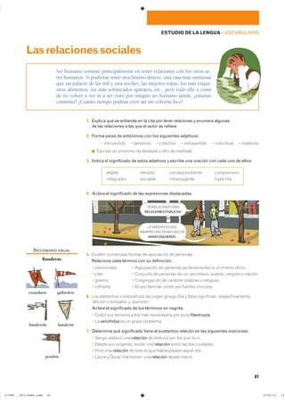 81
ESTUDIO DE LA LENGUA ��VOCABULARIO
1. Explica qué se entiende en la cita por tener relaciones y enumera algunas
de las relaciones a las que el autor se refiere.
2. Forma pares de antónimos con los siguientes adjetivos:
� ������������ � �������� � ��������� � ������������ � ���������� � ��������
◾ ������� �� �������� �� benévolo � ���� �� malévolo�
3. Indica el significado de estos adjetivos y escribe una oración con cada uno de ellos:
������ �������� ��������������� �����������
���������� �������� ������������� ���������
4. Aclara el significado de las expresiones destacadas.
5. ������� ��������� ������ �� ���������� �� ���������
Relaciona cada término con su definición.
� ��������� � ���������� �� �������� �������������� � �� ����� �������
� ���� � �������� �� �������� �� �� ����������� ������� �������� � �������
� ������ � ������������ �� �������� ������� � ����������
� �������� � ����� �������� ����� ��� ������� ���������
6. ��� ��������� ������������ �� ������ ������ filia y fobia ����������� �����������������
�������� � ��������� � �����������
Aclara el significado de los términos en negrita.
� ����� ��� �������� � ��� ��� ����������� ��� ���� filantropía�
� �� xenofobia �� �� ����� ���������
7. Determina qué significado tiene el sustantivo relación en las siguientes oraciones:
� ������ ������� ��� relación �� ������� ��� ��� ��� �� ���
� ����� ��� ��������� ������ ��� relación ����� ��� ��� ���������
� ���� ��� relación �� ���� �� ��� ����� ������ ����� ����
� ����� � ����� ��������� ��� relación ����� ������
Ser humano consiste principalmente en tener relaciones con los otros se-
res humanos. Si pudieras tener muchísimo dinero, una casa más suntuosa
que un palacio de las mil y una noches, las mejores ropas, los más exqui-
sitos alimentos, los más sofisticados aparatos, etc., pero todo ello a costa
de no volver a ver ni a ser visto por ningún ser humano jamás, ¿estarías
contento? ¿Cuánto tiempo podrías vivir así sin volverte loco?
Lasrelacionessociales
TRABAJO AQUÍ COMO
RELACIONES PÚBLICAS.
LA VERDAD ES QUE
SIEMPRE HAS TENIDO MUCHA
MANO IZQUIERDA.
DICCIONARIO VISUAL
Banderas
estandarte gallardete
banderola banderín
pendón
���������������������������� ��������������
 