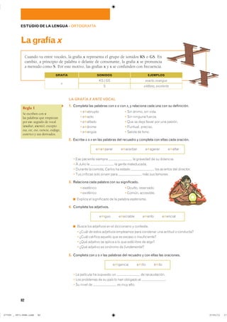 82
ESTUDIO DE LA LENGUA ��ORTOGRAFÍA
Lagrafíax
Cuando va entre vocales, la grafía x representa el grupo de sonidos KS o GS. En
cambio, a principio de palabra o delante de consonante, la grafía x se pronuncia
a menudo como S. Por este motivo, las grafías x y s se confunden con frecuencia.
LA GRAFÍA X ANTE VOCAL
1. Completa las palabras con s o con x, y relaciona cada una con su definición.
� �✱������� � ��� ������ ��� �����
� �✱���� � ��� ������� �������
� �✱������ � ��� �� ���� ������ ��� ��� �������
� �✱����� � �������� ��������
� �✱����� � ������ �� �����
2. Escribe s o x en las palabras del recuadro y completa con ellas cada oración.
�✱�✱����� �✱������� �✱������ �✱�����
� ��� �������� ������� �� �������� �� �� ���������
� � ����� �� �� ����� �����������
� ������� �� ������� ������ �� ������ ��� �������� ��� ���������
� ��� �������� ���� ������ ���� ��� ��� ��������
3. Relaciona cada palabra con su significado.
� ��������� � ������� ����������
� ��������� � ������ ����������
◾ ������� �� ����������� �� �� ������� esoterismo�
4. Completa los adjetivos.
�✱���� �✱������� �✱���� �✱������
◾ ����� ��� ��������� �� �� ����������� � ���������
� ����� �� ����� ��������� ��������� ���� �������� ��� ������� � ���������
� ����� �������� ������� ��� �� ������ � �������������
� ���� �������� �� ������ � �� ��� ���� ����� �� �����
� ���� �������� �� �������� �� fundamental�
5. Completa con s o x las palabras del recuadro y con ellas las oraciones.
�✱������� �✱���� �✱���
� �� �������� �� �������� �� �� ������������
� ��� ��������� �� �� ���� �� ��� �������� �� �
� �� ����� �� �� ��� �����
Regla 1
Se escriben con x
las palabras que empiezan
por ex- seguido de vocal
(exaltar, exento), excepto
esa, ese, eso, esencia, esófago,
esotérico y sus derivados.
SONIDOS EJEMPLOS
xilófono� excelente
x
�� � ��
�
exacto� exangüe
GRAFÍA
���������������������������� ��������������
 