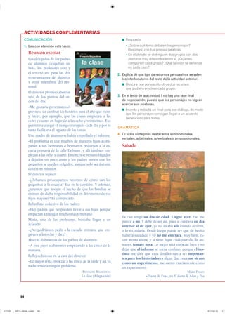 84
◾ ���������
◾ � ������ ��� ���� ������� ��� ������������
�������� ��� ��� ������� ���������
◾ � �� �� ������ �� ���������� ��� ������ ��� ����
�������� ��� ���������� ����� ��� ���������
�������� ���� ������ ���� ������� �� ���������
�� ���� �����
2. Explica de qué tipo de recursos persuasivos se valen
los interlocutores del texto de la actividad anterior.
◾ ����� � ��� ��� ������� ����� ��� ��������
��� ������� ������� ���� ������
3. En el texto de la actividad 1 no hay una fase final
de negociación, puesto que los personajes no logran
acercar sus posturas.
◾ ������� � ������� �� ����� ���� ��� �������� �� �����
��� ��� ���������� �������� ������ � �� ��������
����������� ���� ������
GRAMÁTICA
4. Di si los sintagmas destacados son nominales,
verbales, adjetivales, adverbiales o preposicionales.
Sábado
Ya casi tengo un día de edad. Llegué ayer. Eso me
parece a mí. Y debe de ser así, pues si existiera un día
anterior al de ayer, yo no estaba allí cuando ocurrió,
o lo recordaría. Desde luego puede ser que de hecho
hubiera sucedido y yo no me enterara. Muy bien, es-
taré atenta ahora, y si tiene lugar cualquier día de an-
teayer, tomaré nota. Lo mejor será empezar bien y no
dejar que el informe se torne confuso, porque el ins-
tinto me dice que esos detalles van a ser importan-
tes para los historiadores algún día, pues me siento
como un experimento, me siento exactamente como
un experimento.
MARK TWAIN
«Diario de Eva», en El diario de Adán y Eva
ACTIVIDADES COMPLEMENTARIAS
COMUNICACIÓN
1. Lee con atención este texto:
Reunión escolar
Los delegados de los padres
de alumnos ocupaban un
lado, los profesores otro y
el tercero era para las dos
representantes de alumnos
y otros miembros del per-
sonal.
El director propuso abordar
uno de los puntos del or-
den del día:
–Me gustaría presentaros el
proyecto de cambiar los horarios para el año que viene
y hacer, por ejemplo, que las clases empiecen a las
ocho y cuarto en lugar de a las ocho y veinticinco. Eso
permitiría alargar el tiempo trabajado cada día y por lo
tanto facilitaría el reparto de las tareas.
Una madre de alumno se había empollado el informe:
–El problema es que muchos de nuestros hijos acom-
pañan a sus hermanas o hermanos pequeños a la es-
cuela primaria de la calle Debussy, y allí también em-
piezan a las ocho y cuarto. Entonces se verían obligados
a dejarlos un poco antes y los padres temen que los
pequeños se queden colgados, aunque solo sea durante
dos o tres minutos.
El director replicó:
–¿Debemos preocuparnos nosotros de cómo van los
pequeños a la escuela? Esa es la cuestión. Y además,
¿tenemos que apoyar el hecho de que las familias se
eximan de dicha responsabilidad en detrimento de sus
hijos mayores? Es complicado.
Refunfuño colectivo de los padres:
–Hay padres que no pueden llevar a sus hijos porque
empiezan a trabajar mucho más temprano.
Marie, una de las profesoras, buscaba llegar a un
acuerdo:
–¿No podríamos pedir a la escuela primaria que em-
piecen a las ocho y diez?
Muecas dubitativas de los padres de alumnos:
–A este paso acabaremos empezando a las cinco de la
mañana.
Reflejo chistoso en la cara del director:
–Lo mejor sería empezar a las cinco de la tarde y así ya
nadie tendría ningún problema.
FRANÇOIS BÉGAUDEAU
La clase (Adaptación)
���������������������������� ��������������
 