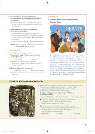 85
PON EN PRÁCTICATUS CAPACIDADES
1. ������ ��� ��� ����� ����� ��������� �� ��� �������� ����� �� ������
������� Alicia en el país de las maravillas � A través del espejo��
�� ������ �� ������������ ������� ��� �������� �����������
��� ������ ��� ������ ��� �������� ��� ������
Busca y copia algún pasaje dialogado entre Alicia y uno
de estos personajes:
� �� ���� �� ��������� � ������ ������� � �� ��������� �������
◾ ������� ��� ������ �������������� ��� ������ ����������
���� ����� ������ � �������� ���� ��������������
���� �������� ����������� �������
◾ ������� �� ����� ��������� �� ��� ����� ������������
�� ��� ����� ������ � ������� �� ������� ����� �� �������������
� ��� �� �� ������ ��� ��� ���������� ����� ��������
������ �� ������ �� ����� ������
� �� ��������� � �� ����� � �� ����������
5. Busca en el texto de la actividad anterior
un complemento del nombre y un complemento
del adjetivo.
◾ ���������� � ��������� ���� ���� �� ���������
����� ��� ����� ����������� ��� ������ �����
��� ���������
6. Reescribe estas oraciones introduciendo
el complemento indicado:
� ������ ������� F ����������� ����������
� ����� �� ������� ������ F ����������� ��� ������
� ��� ������ ����� �� �� ����������� F ������������
��� �������
� �� �� ����� ��� ������� F ����������� ����������
Ejemplo ������ ������� F ����������� ����������
Por supuesto, iremos mañana.
VOCABULARIO
7. �� ���� ������ miso- ��������� ��������
Explica con la ayuda del diccionario el sentido
de estas palabras:
� ����������� � ���������
◾ ������� �� ����� ����� ��������������
�� �� ��� ��������� �� ��������� �� �� ���������
��������������
8. ¿Qué significan estas expresiones?
� ����� ����� ����� � ����� ��� �� ������
◾ ������� ��� ������� ��� ���� ��� �� ��� ������������
�����������
ORTOGRAFÍA
9. Completa el texto con las grafías que faltan.
Contertulios
Los contertulios e✱presaban sus opiniones por riguro-
✱o orden, intentando mantener una conducta e✱ce-
lente en todo momento. Sin embargo, poco a poco co-
menzaron a e✱agerar sus argumentos, ha✱ta que
cayeron en e✱tremismos absurdos e ine✱plicablemente
ridículos. La moderadora estaba de✱concertada ante
aquella e✱hibición de intolerancia y de✱cortesía. Les
e✱igió, con la mejor de sus sonrisas, que se calmasen,
pero los ánimos estaban demasiado e✱altados y pron-
to pasaron a la acción. En solo cinco minutos todos
acabaron siendo e✱pulsados del plató.
���������������������������� ��������������
 