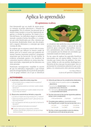 86
Aplica lo aprendido
Está demostrado que un estado de ánimo positi-
vo estimula recuerdos placenteros y bloquea los
desagradables. Por el contrario, las personas que se
sienten tristes tienden a evocar las experiencias ne-
gativas y a olvidar las positivas. En cuanto a la vi-
sión del futuro, los individuos alegres se inclinan a
menudo a predecir hechos favorables y a conside-
rar que serán beneficiados por ellos, mientras que
las personas desalentadas tienen una alta propen-
sión a augurar infortunios y a anticipar que serán
víctimas de ellos.
Es evidente que no tenemos control sobre la miría-
da de factores que influyen en nuestro estado de
ánimo; pero no es menos cierto que podemos ali-
mentar nuestras emociones positivas y programar
situaciones que las favorezcan. En este sentido, la
evidencia acumulada apunta a los beneficios de
concentrar nuestros esfuerzos en ciertas áreas bas-
tante universales, empezando por las relaciones con
otras personas.
Numerosas investigaciones respaldan la noción
de que los individuos emparejados o que forman
partedeunhogarfamiliar,deuncírculodeamistades
o de un grupo solidario con el que se identifican
1. Lee el texto y responde a estas preguntas:
� ���� ������� ����� �� ������ �� ����� ����������
�� ��� ���������
� ��� ��� ������ ������� ��������� ������� �������
�� �������
� ���� ���������� ����� �� ������� ������ ����������
�� ��������� �� ��������
2. Observa las características del texto y responde.
� ����� �� �� ������ �� �� �������������� �� �� �������
� ���� ���������� ������ �� ������ ��� ��� ���� ����
���� �����������
� ��� ��� �������� ��� ����� �� ������� �� ������������
��� �������
� ���� ���������� ��������� �� ���������
◾ �� ����� �������� �� ��������� ����������
� �� ������ ������������ � ������� �� ��� ��� �� �����
�� �� �� �� ������
3. Indica de qué clase son los complementos destacados.
� �� ������ �� ����� �������� �������� recuerdos
placenteros�
� ��� �������� desalentadas ������ una alta
propensión a los infortunios�
� �� ����������� de emociones y pensamientos
�� una actividad estimulante�
4. Escribe oraciones en las que las siguientes palabras
actúen como complemento:
� �������������� � ������� � ������������
5. Completa estas palabras y enuncia la norma
de ortografía que cumplen las que se escriben con x:
� �✱����� � �✱������ � �✱������
� �✱������� � �✱���� � �✱������
6. Escribe un texto argumentativo sobre los efectos
del optimismo en la vida de las personas.
ACTIVIDADES
ESTUDIO DE LA LENGUACOMUNICACIÓN
El optimismo realista
se consideran más satisfechos emocionalmente que
quienes viven solos, aislados o carecen de una red
social de apoyo emocional. Intercambiar emocio-
nes y pensamientos, dar y recibir afecto, y aceptar
y ser aceptados por los demás son actividades que
estimulan estados de ánimo positivos.
No me canso de explicar los especiales beneficios
emocionales que nos aporta hablar. Gracias a los
vínculos que existen entre las palabras y las emo-
ciones, hablar no solo nos permite desahogarnos y
liberarnos de las cosas que nos preocupan, sino ex-
perimentar los sentimientos placenteros que acom-
pañan a la comunicación entre personas queridas.
LUIS ROJAS MARCOS
La fuerza del optimismo (Adaptación)
���������������������������� ��������������
 