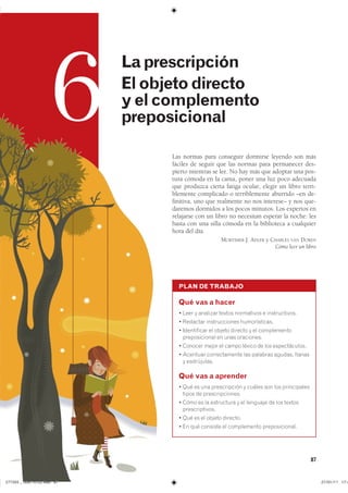 87
6
Laprescripción
Elobjetodirecto
yelcomplemento
preposicional
PLAN DE TRABAJO
Qué vas a hacer
� ���� � �������� ������ ���������� � �������������
� �������� ������������� �������������
� ����������� �� ������ ������� � �� ������������
������������� �� ���� ����������
� ������� ����� �� ����� ������ �� ��� �������������
� �������� ������������� ��� �������� ������� �������
� �����������
Qué vas a aprender
� ��� �� ��� ������������ � ������ ��� ��� ������������
����� �� ���������������
� ���� �� �� ���������� � �� �������� �� ��� �������
��������������
� ��� �� �� ������ ��������
� �� ��� �������� �� ����������� ��������������
Las normas para conseguir dormirse leyendo son más
fáciles de seguir que las normas para permanecer des-
pierto mientras se lee. No hay más que adoptar una pos-
tura cómoda en la cama, poner una luz poco adecuada
que produzca cierta fatiga ocular, elegir un libro terri-
blemente complicado o terriblemente aburrido –en de-
finitiva, uno que realmente no nos interese– y nos que-
daremos dormidos a los pocos minutos. Los expertos en
relajarse con un libro no necesitan esperar la noche: les
basta con una silla cómoda en la biblioteca a cualquier
hora del día.
MORTIMER J. ADLER y CHARLES VAN DOREN
Cómo leer un libro
���������������������������� ���������������
 