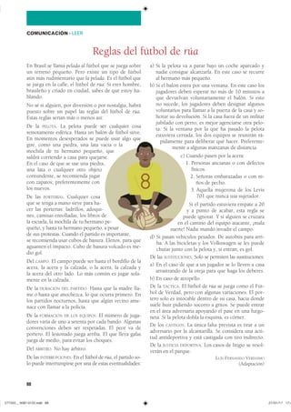 88
COMUNICACIÓN ��LEER
En Brasil se llama pelada al fútbol que se juega sobre
un terreno pequeño. Pero existe un tipo de fútbol
aún más rudimentario que la pelada. Es el fútbol que
se juega en la calle, el fútbol de rúa. Si eres hombre,
brasileño y criado en ciudad, sabes de qué estoy ha-
blando.
No sé si alguien, por diversión o por nostalgia, habrá
puesto sobre un papel las reglas del fútbol de rúa.
Estas reglas serían más o menos así:
De la PELOTA. La pelota puede ser cualquier cosa
remotamente esférica. Hasta un balón de fútbol sirve.
En momentos desesperados se puede usar algo que
gire, como una piedra, una lata vacía o la
mochila de tu hermano pequeño, que
saldrá corriendo a casa para quejarse.
En el caso de que se use una piedra,
una lata o cualquier otro objeto
contundente, se recomienda jugar
con zapatos; preferentemente con
los nuevos.
De las PORTERÍAS. Cualquier cosa
que se tenga a mano sirve para ha-
cer las porterías: ladrillos, adoqui-
nes, camisas enrolladas, los libros de
la escuela, la mochila de tu hermano pe-
queño, y hasta tu hermano pequeño, a pesar
de sus protestas. Cuando el partido es importante,
se recomienda usar cubos de basura. Llenos, para que
aguanten el impacto. Cubo de basura volcado es me-
dio gol.
Del CAMPO. El campo puede ser hasta el bordillo de la
acera, la acera y la calzada, o la acera, la calzada y
la acera del otro lado. Lo más común es jugar sola-
mente en la calzada.
De la DURACIÓN DEL PARTIDO. Hasta que la madre lla-
me o hasta que anochezca, lo que ocurra primero. En
los partidos nocturnos, hasta que algún vecino ame-
nace con llamar a la policía.
De la FORMACIÓN DE LOS EQUIPOS. El número de juga-
dores varía de uno a setenta por cada bando. Algunas
convenciones deben ser respetadas. El peor va de
portero. El lesionado juega arriba. El que lleva gafas
juega de medio, para evitar los choques.
Del ÁRBITRO. No hay árbitro.
De las INTERRUPCIONES. En el fútbol de rúa, el partido so-
lo puede interrumpirse por una de estas eventualidades:
a) Si la pelota va a parar bajo un coche aparcado y
nadie consigue alcanzarla. En este caso se recurre
al hermano más pequeño.
b) Si el balón entra por una ventana. En este caso los
jugadores deben esperar no más de 10 minutos a
que devuelvan voluntariamente el balón. Si esto
no sucede, los jugadores deben designar algunos
voluntarios para llamar a la puerta de la casa y so-
licitar su devolución. Si la casa fuera de un militar
jubilado con perro, es mejor agenciarse otra pelo-
ta. Si la ventana por la que ha pasado la pelota
estuviera cerrada, los dos equipos se reunirán rá-
pidamente para deliberar qué hacer. Preferente-
mente a algunas manzanas de distancia.
c) Cuando pasen por la acera:
1. Personas ancianas o con defectos
físicos.
2. Señoras embarazadas o con ni-
ños de pecho.
3. Aquella mujerona de los Levis
701 que nunca usa sujetador.
Si el partido estuviera empate a 20
y a punto de acabar, esta regla se
puede ignorar. Y si alguien se cruzara
en el camino del equipo atacante, ¡mala
suerte! Nadie mandó invadir el campo.
d) Si pasan vehículos pesados. De autobús para arri-
ba. A las bicicletas y los Volkswagen se les puede
chutar junto con la pelota y, si entran, es gol.
De las SUSTITUCIONES. Solo se permiten las sustituciones:
a) En el caso de que a un jugador se lo lleven a casa
arrastrando de la oreja para que haga los deberes.
b) En caso de atropello.
De la TÁCTICA. El fútbol de rúa se juega como el Fút-
bol de Verdad, pero con algunas variaciones. El por-
tero solo es intocable dentro de su casa, hacia donde
suele huir pidiendo socorro a gritos. Se puede entrar
en el área adversaria apoyando el pase en una furgo-
neta. Si la pelota dobla la esquina, es córner.
De los CASTIGOS. La única falta prevista es tirar a un
adversario por la alcantarilla. Se considera una acti-
tud antideportiva y está castigada con tiro indirecto.
De la JUSTICIA DEPORTIVA. Los casos de litigio se resol-
verán en el parque.
LUÍS FERNANDO VERÍSSIMO
(Adaptación)
Reglas del fútbol de rúa
���������������������������� ���������������
 