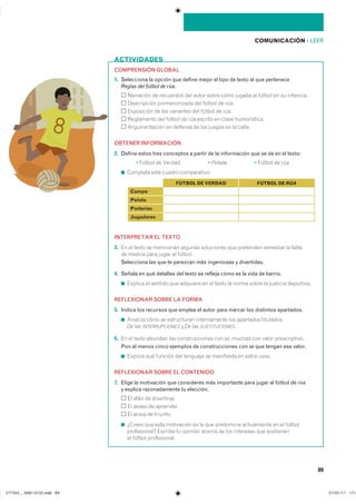 89
COMPRENSIÓN GLOBAL
1. Selecciona la opción que define mejor el tipo de texto al que pertenece
Reglas del fútbol de rúa.
��������� �� ��������� ��� ����� ����� ���� ������ �� ������ �� �� ���������
����������� ������������� ��� ������ �� rúa�
���������� �� ��� ��������� ��� ������ �� rúa�
���������� ��� ������ �� rúa ������� �� ����� ������������
������������� �� ������� �� ��� ������ �� �� ������
OBTENER INFORMACIÓN
2. Define estos tres conceptos a partir de la información que se da en el texto:
� ������ �� ������� � Pelada. � ������ �� rúa.
◾ �������� ���� ������ �������������
INTERPRETAR EL TEXTO
3. �� �� ����� �� ��������� ������� ���������� ��� ��������� �������� �� ������
�� ������ ���� ����� �� �������
Selecciona las que te parezcan más ingeniosas y divertidas.
4. Señala en qué detalles del texto se refleja cómo es la vida de barrio.
◾ ������� �� ������� ��� �������� �� �� ����� �� ����� ����� �� �������� ����������
REFLEXIONAR SOBRE LA FORMA
5. Indica los recursos que emplea el autor para marcar los distintos apartados.
◾ ������� ���� �� ����������� ������������ ��� ��������� ����������
De las INTERRUPCIONES � De las SUSTITUCIONES�
6. �� �� ����� ������� ��� �������������� ��� se� ������ ��� ����� �������������
Pon al menos cinco ejemplos de construcciones con se que tengan ese valor.
◾ ������� ��� ������� ��� �������� �� ���������� �� ����� ������
REFLEXIONAR SOBRE EL CONTENIDO
7. Elige la motivación que consideres más importante para jugar al fútbol de rúa
y explica razonadamente tu elección.
�� ���� �� �����������
�� ����� �� ���������
�� ����� �� ��������
◾ ������ ��� ���� ���������� �� �� ��� ��������� ����������� �� �� �������
������������ ������� �� ������� ������ �� ��� ��������� ��� ����������
�� ������ ������������
ACTIVIDADES
COMUNICACIÓN ��LEER
Campo
Pelota
Porterías
Jugadores
FÚTBOL DE VERDAD FÚTBOL DE RÚA
���������������������������� ���������������
 