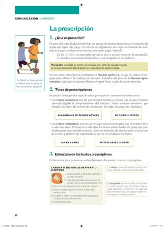 90
COMUNICACIÓN ��APRENDER
Laprescripción
1. ¿Quéesprescribir?
El autor del texto Reglas del fútbol de rúa recoge de manera humorística el conjunto de
reglas que rigen este juego. Se trata de un reglamento en el que se enuncian las nor-
mas de juego y se dan ciertas instrucciones para jugar. Ejemplo:
De los CASTIGOS. La única falta prevista es tirar a un adversario por la alcantarilla.
Se considera una actitud antideportiva y está castigada con tiro indirecto.
Prescribir consiste en emitir un mensaje con el fin de regular o guiar
el comportamiento del receptor en una situación determinada.
En los textos prescriptivos predomina la función apelativa, ya que se utiliza el len-
guaje para influir en la conducta del receptor. También está presente la función repre-
sentativa, dado que se aporta información para llevar a cabo la acción prescrita.
2. Tiposdeprescripciones
Se pueden distinguir dos tipos de textos prescriptivos: normativos e instructivos.
� Los textos normativos son los que recogen órdenes o normas con las que el emisor
pretende regular el comportamiento del receptor. Tienen carácter normativo, por
ejemplo, las leyes, las normas de circulación, las reglas de juego, etc. Ejemplos:
APAGUEN SUS TELÉFONOS MÓVILES NO PISAR EL CÉSPED
� Los textos instructivos son los que recogen instrucciones para que el receptor lleve
a cabo una tarea. Pertenecen a esta clase los textos estructurados en pasos que pre-
tenden guiar la acción del receptor, como los manuales de instrucciones o las recetas
de cocina, y también las sugerencias de uso de un producto. Ejemplos:
LAVAR A MANO AGÍTESE ANTES DE USAR
3. Estructuradelostextosprescriptivos
En los textos prescriptivos se suelen distinguir dos partes: la meta y el programa.
En Brasil se llama pelada
al fútbol que se juega so-
bre un terreno pequeño.
CAMBIAR EL ENCHUFE DE UN APARATO
ELÉCTRICO
�� ����������� �� ������� ����������
� ������ �� ������
�� ���� �� ���������� ���� ������ ���
������������� �� ��� ������ �� ����
�� ����� �� ������� ��������� �� �������� ��������
�� ����� ��� ������ �� ��������� � ��� �������
��� ��������
�� ������� �� ����� ��� �� �������� �� ����������
� ������ � ������ �� ��������
�� ������ �� ��������
�� meta ������� �� �������� �� ��� ���-
��� � �� ��� ������������� ��� ������
�� programa �� �� �������� �� �������
� ������������� ��� �� ����� �������
���� �������� �� ����� �� �� ���� ���
��� �������������� ��� ����� ������ ��-
������� �����������������
������������������
���������������������������� ���������������
 