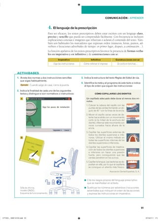 COMUNICACIÓN ��APRENDER
91
1. Anota dos normas y dos instrucciones sencillas
que sigas habitualmente.
Ejemplo Cuando salgo de casa, cierro la puerta.
2. Indica la finalidad de cada uno de los siguientes
textos y distingue si son normativos o instructivos:
3. Indica la estructura del texto Reglas del fútbol de rúa.
4. Identifica la meta y el programa de este texto e indica
el tipo de orden que siguen las instrucciones:
◾ ���� ��� ������ ������� ��� �������� �������������
��� �� ����������� �� �� ������
◾ ��������� ��� ������� ��� ��������� � �����������
����������� ��� �������� �� ����� �� ��� ���������
� ������� ��� ������������� �� �����������
ACTIVIDADES
4. Ellenguajedelaprescripción
Para ser eficaces, los textos prescriptivos deben estar escritos con un lenguaje claro,
preciso y sencillo que pueda ser comprendido fácilmente. Con frecuencia se incluyen
explicaciones concisas e imágenes que refuerzan o aclaran el contenido del texto. Tam-
bién son habituales los marcadores que expresan orden (números, letras, puntos, ad-
verbios o locuciones adverbiales de tiempo: en primer lugar, después, a continuación…).
La función apelativa de los textos prescriptivos favorece la presencia de formas verba-
les en imperativo y en infinitivo y de construcciones con se:
CÓMO CEPILLARSE LOS DIENTES
Un cepillado adecuado debe durar al menos dos mi-
nutos.
�� ������� �� ������ ��� ������� ��� ����
������ �� ��� ������ �������� �� ��-
���� �� �� � ��� �� ����� �� �� ������
�� ����� �� ������� ������ ����� �� ��-
����� ����� ����� ��� �� �����������
����� �� �� ����� �� �� ������� ����
�������� �������� ���� ���������� ����
����� �������� ����� ������ �� ���
�������
�� �������� ��� ����������� �������� ���
����� ��� ������� ���������� � ����-
������� �������� �� ����� ������ ���
����� ��� ����������� �������� �� ����
������� ���������� � �����������
�� �������� ��� ����������� �� �������-
���� �� ����� ��� ������� �����������
� ���������� ��� ����� ��� ��������
������� ���� ������������ ��� ����
������ �������� �� ��� �������
�� �������� �� ������� ��� ��������� �� ��-
������� �� ����� ��� �� ��� �� �����������
����������������������������������
���������� ������ ��������� �� ��
Imperativo
Siga las instrucciones
Infinitivo
Cómo rellenar el impreso
Construcciones con se
Se corta en lonchas…
A
B
C
����� �� ���������
������ ������
������� �� ���������������
���������������������������� ���������������
 