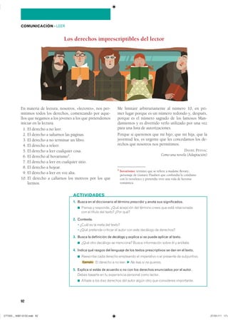 92
COMUNICACIÓN ��LEER
En materia de lectura, nosotros, «lectores», nos per-
mitimos todos los derechos, comenzando por aque-
llos que negamos a los jóvenes a los que pretendemos
iniciar en la lectura.
1. El derecho a no leer.
2. El derecho a saltarnos las páginas.
3. El derecho a no terminar un libro.
4. El derecho a releer.
5. El derecho a leer cualquier cosa.
6. El derecho al bovarismo1
.
7. El derecho a leer en cualquier sitio.
8. El derecho a hojear.
9. El derecho a leer en voz alta.
10. El derecho a callarnos los motivos por los que
leemos.
Me limitaré arbitrariamente al número 10, en pri-
mer lugar porque es un número redondo y, después,
porque es el número sagrado de los famosos Man-
damientos y es divertido verlo utilizado por una vez
para una lista de autorizaciones.
Porque si queremos que mi hijo, que mi hija, que la
juventud lea, es urgente que les concedamos los de-
rechos que nosotros nos permitimos.
DANIEL PENNAC
Como una novela (Adaptación)
1 bovarismo: término que se refiere a madame Bovary,
personaje de Gustave Flaubert que confundía lo cotidiano
con lo novelesco y pretendía vivir una vida de heroína
romántica.
Los derechos imprescriptibles del lector
1. Busca en el diccionario el término prescribir y anota sus significados.
◾ ������ � ��������� ���� �������� ��� ������� ����� ��� ���� ������������
��� �� ������ ��� ������ ���� ����
2. Contesta.
� ����� �� �� ���� ��� ������
� ���� �������� �������� �� ����� ��� ���� �������� �� ���������
3. Busca la definición de decálogo y explica si se puede aplicar al texto.
◾ ���� ���� �������� �� ��������� ����� ����������� ����� �� � ��������
4. Indica qué rasgos del lenguaje de los textos prescriptivos se dan en el texto.
◾ ��������� ���� ������� ��������� �� ���������� � �� �������� �� �����������
■ Ejemplo �� ������� � �� ����� F No leas si no quieres.
5. Explica si estás de acuerdo o no con los derechos enunciados por el autor.
����� ������� �� �� ����������� �������� ���� ��������
◾ ����� � ��� ���� �������� ��� ����� ����� ���� ��� ���������� �����������
ACTIVIDADES
���������������������������� ���������������
 