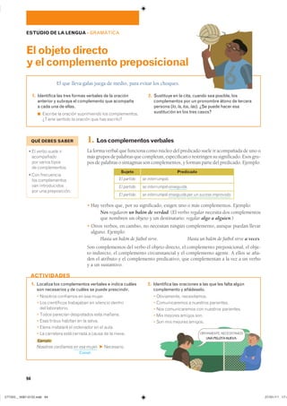 1. Localiza los complementos verbales e indica cuáles
son necesarios y de cuáles se puede prescindir.
� �������� ��������� �� ��� ������
� ��� ����������� ���������� �� �������� �������
��� ������������
� ����� �������� ����������� ���� �������
� ���� ������ ������� �� �� ������
� ����� ��������� �� ��������� �� �� �����
� �� ��������� ���� ������� � ����� �� �� ������
Ejemplo
Nosotros confiamos en esa mujer. F ����������
Compl.
2. Identifica las oraciones a las que les falta algún
complemento y añádeselo.
� ����������� ������������
� ������������� � �������� ����������
� ��� ������������� ��� �������� ����������
� ��� ������� ������ ����
� ��� ��� ������� �������
ACTIVIDADES
94
ESTUDIO DE LA LENGUA ��GRAMÁTICA
El que lleva gafas juega de medio, para evitar los choques.
Elobjetodirecto
yelcomplementopreposicional
1. Identifica las tres formas verbales de la oración
anterior y subraya el complemento que acompaña
a cada una de ellas.
◾ ������� �� ������� ����������� ��� ��������������
������ ������� �� ������� ��� ��� ��������
2. Sustituye en la cita, cuando sea posible, los
complementos por un pronombre átono de tercera
persona (lo, la, los, las). ¿Se puede hacer esa
sustitución en los tres casos?
1. Loscomplementosverbales
La forma verbal que funciona como núcleo del predicado suele ir acompañada de uno o
más grupos de palabras que completan, especifican o restringen su significado. Esos gru-
pos de palabras o sintagmas son complementos, y forman parte del predicado. Ejemplo:
� Hay verbos que, por su significado, exigen uno o más complementos. Ejemplo:
Nos regalaron un balón de verdad. (El verbo regalar necesita dos complementos
que nombren un objeto y un destinatario: regalar algo a alguien.)
� Otros verbos, en cambio, no necesitan ningún complemento, aunque puedan llevar
alguno. Ejemplo:
Hasta un balón de fútbol sirve. Hasta un balón de fútbol sirve a veces.
Son complementos del verbo el objeto directo, el complemento preposicional, el obje-
to indirecto, el complemento circunstancial y el complemento agente. A ellos se aña-
den el atributo y el complemento predicativo, que complementan a la vez a un verbo
y a un sustantivo.
El partido
El partido
El partido
Sujeto
se interrumpió.
se interrumpió enseguida.
se interrumpió enseguida por un suceso imprevisto.
Predicado
QUÉ DEBES SABER
� �� ����� ����� ���
�����������
��� ������ ������
�� �������������
� ��� �����������
��� �������������
��� �������������
��� ��� ������������
OBVIAMENTE, NECESITAMOS
UNA PELOTA NUEVA.
���������������������������� ���������������
 