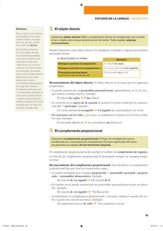 2. Elobjetodirecto
Llamamos objeto directo (OD) o complemento directo al complemento que nombra
el ser u objeto sobre el que recae la acción del verbo: Todos respetan algunas
convenciones.
Pueden funcionar como objeto directo los sintagmas nominales y algunos pronombres
personales átonos.
Sintagma nominal sin preposición
Sintagma nominal con la preposición a
Pronombre personal átono
(me, te, lo, la, nos, os, los, las, se)
Él redactó las reglas.
Un vecino amenazó a los jugadores.
El entrenador me felicitó.
Ejemplos
EL OBJETO DIRECTO. FORMA
Reconocimiento del objeto directo. El objeto directo se reconoce por las siguientes
propiedades:
� Se puede sustituir por un pronombre personal átono –generalmente, lo, la, los, las–,
que realiza la misma función. Ejemplo:
Él redactó las reglas. F Él las redactó.
� Se convierte en el sujeto de la oración al sustituir la forma verbal por la construc-
ción ser 1 participio. Ejemplo:
Un vecino amenazó a un jugador. F Un jugador fue amenazado por un vecino.
� No concierta con el verbo y, por tanto, si cambiamos el número de la forma verbal,
no varía. Ejemplo:
El entrenador me felicitó. F Los entrenadores me felicitaron.
3. Elcomplementopreposicional
Llamamos complemento preposicional (C.Prep.) al complemento que va
encabezado por una preposición impuesta por el propio significado del verbo:
Los pequeños se quejaban de sus hermanos mayores.
El complemento preposicional recibe también el nombre de complemento de régimen.
La función de complemento preposicional la desempeña siempre un sintagma prepo-
sicional.
Reconocimiento del complemento preposicional. Para identificar el complemento
preposicional hay que tener en cuenta estos rasgos:
� Se puede reemplazar por el grupo preposición 1 pronombre personal o preposi-
ción 1 pronombre demostrativo. Ejemplo:
Me acuerdo de ese jugador. F Me acuerdo de él.
� En cambio, no se puede sustituir por un pronombre personal átono ni por un adver-
bio. Ejemplo:
Me acuerdo de ese jugador. F *Me lo acuerdo.
� Si suprimimos el complemento preposicional, a menudo cambia el sentido del ver-
bo o queda una oración incorrecta. Ejemplo:
Sus argumentos carecen de valor. F *Sus argumentos carecen.
El leísmo
�� ��� �� ��� �����������
���������� le� les �����
������ �������� �� ������
�� lo� la� los� las� �������
�� ������ �� leísmo��
�� ��� ��� ����������
le ���� ������ ��������
�� ��������� ����������
������ �� ������� � ����
���� ������� �� �����
���������� A Luis no le
conozco. �������� ��������
��� �������� �� �������
�� les ���� ������ ��������
���� ��������� � �������
�������� �A Jaime
y Fernando no les conozco��
�� ����� �� A Jaime y
Fernando no los conozco���
� ����� ���� ���������� le
� les ���� ������ ��������
������ �� ��������� ���
������� � ������� �*El coche
le tengo roto� �� ����� ���
El coche lo tengo roto��
95
ESTUDIO DE LA LENGUA ��GRAMÁTICA
���������������������������� ���������������
 