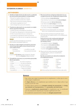 3. Identifica el objeto directo de cada oración y sustitúyelo
por el pronombre personal átono correspondiente.
� ������ ��� ������� ������ �� �� �����
� ���� ���������� �� ������ �� �� ������
� �� ������� �� �������� �� ���� ���������
� ��� ������� �������� �� ������
� ���� ������� ���� ����� ���� ���������
4. Transforma cada oración en una oración con objeto
directo siguiendo el ejemplo.
� �� �������� ���� ��������� ��� ��� ��������
� �� ������ ��� �������� ��� �� ��������� ��� ��������
� �� ����� �� ���� ��������� ��� �� ����� ����
� �� ������ ��� �������� ��� ����� ��� ��������
� �� �������� ��� �������� ��� ��� ������� �� ��������
Ejemplo
�� �������� ���� ��������� ��� ��� ���������
F Los actores comentarán la película.
5. Escribe con cada sintagma nominal dos oraciones:
una en la que sea sujeto y otra en la que funcione
como objeto directo.
� �� ������ � �� �������� ��� ����
� ��� ��������� � ��� ������ �� ��������
Ejemplo
�� ������ F El camino giraba a la derecha. ��������
�� ������ F No vimos el camino. ������� ��������
6. Completa las oraciones con pronombres personales
átonos apropiados.
� � ���� �� ����� �� �� �������
� � ����� �� ����� �� �� �������
� � �� �� ����� �� �� �������
� � ����� �� ����� �� �� �������
� �� ����� ����� �� �� �������
� ��� �������� ���� ��� ������
7. Reconoce entre los sintagmas destacados los que
cumplen la función de complemento preposicional.
� ������ �� �������� a esos alimentos�
� ��� ��������� ����� ���������� a sus privilegios�
� �� ����� �� ������� de tus intenciones�
� ��� ����������� de mi amigo ��� �������
� �� ������� �� �� ����� ������ en la serenidad�
� ��� ����� ����������� en el jardín�
◾ ���� ��������� ���������� ��� ����������
��� �� ��� ������������ ����������������
8. ������� ������ ������� �� ����������� ������
�� ���������� ��� ������ ������� � ��� ������������
��������������
Indica la función del constituyente destacado
y explica en cada caso cuál es el significado
que adopta el verbo.
� ��� �������� ��������� la avería�
� �� ��������� en la señal de tráfico�
� �������� una historia increíble�
� ������� con jugadores excelentes�
9. ������� �� ��� ������ ���������� ����������
�� ������ ������� � ����� �� ������������
���������������
Escribe una oración con cada verbo empleando
el complemento preciso.
� ��������� � ��������
� �������� � �����
� ��������� � ���������
� ������ � ��������
� ���������� � ����
� ������� � ���������
◾ ������ ��� ���� �� ����������� ����� ���� ������
ACTIVIDADES
� Hay verbos que exigen la presencia de un complemento y verbos que no nece-
sitan ningún complemento.
� El objeto directo es el complemento que nombra el ser u objeto sobre el que
recae la acción del verbo.
� El objeto directo puede ser un sintagma nominal sin preposición, un sintag-
ma nominal con la preposición a o un pronombre personal átono.
� Llamamos complemento preposicional al complemento que va encabezado
por una preposición impuesta por el propio significado del verbo.
� El complemento preposicional es siempre un sintagma preposicional.
Síntesis
96
ESTUDIO DE LA LENGUA ��GRAMÁTICA
���������������������������� ���������������
 