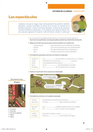 97
ESTUDIO DE LA LENGUA ��VOCABULARIO
1. �� �� ���� �������� �� ������� partido ��������� ���������� �� �������� �����������
Escribe otros significados que tenga la palabra partido fuera del ámbito del deporte.
2. Relaciona los términos de la columna de la izquierda con su definición.
� �������������� � ����� �� ����������� �� ���������� ������������
� ������� � �������� �� �������� �� ��� �������� ��������
� ������ � ������� �������������� �� �� ������������
� ���� � ������ �� ������ �� ��� ���� ����������
3. Completa las siguientes oraciones con el término adecuado:
� �� ��� ��� ����� � �� ���� ����� �� �� ���������
� ����������� ��������� ��� �� ������
� �� �������� ����� ���� ����� �� �
� �� �� ��� ����� �������� � ��������
� �� �� ������ ������� �� ��������
4. Explica el significado de las expresiones destacadas.
5. Completa las oraciones con la palabra apropiada.
� �� ��������� �� �� �������� �� ������ ��� �
� �� ���� ���� �������� � ��� ��������
� ��� ������� �������������� ���� ���������
� �� ���� �� ������ ��� �����������
� �������� ������ �� �� ���� �
� ����� �� � �� ������� �� ���� ��������
Cualquier cosa que se tenga a mano sirve para hacer las porterías: ladrillos,
adoquines, camisas enrolladas, los libros de la escuela, la mochila de tu
hermano pequeño, y hasta tu hermano pequeño, a pesar de sus protestas.
Cuando el partido es importante, se recomienda usar cubos de basura. Lle-
nos, para que aguanten el impacto. Cubo de basura volcado es medio gol.
Losespectáculos
����������
�������
������
�����
���������
���������
���������
���������
�����
��������
��������
ESE DELANTERO SIEMPRE
SE VALE DE MALAS ARTES.
SÍ, PERO ESTA VEZ LE HA ECHADO
MUCHO TEATRO CON LA CAÍDA.
DICCIONARIO VISUAL
El teatro
1. Escenario
2. Proscenio
3. Foso de la orquesta
4. Platea
5. Palcos
1
2
34
5
���������������������������� ���������������
 