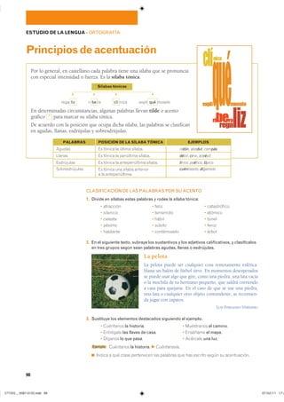 98
ESTUDIO DE LA LENGUA ��ORTOGRAFÍA
Principiosdeacentuación
CLASIFICACIÓN DE LAS PALABRAS POR SU ACENTO
1. Divide en sílabas estas palabras y rodea la sílaba tónica:
� ��������� � ����� � ������������
� �������� � ��������� � �������
� ������� � ����� � �����
� ������ � ������ � �����
� �������� � ����������� � �����
2. En el siguiente texto, subraya los sustantivos y los adjetivos calificativos, y clasifícalos
en tres grupos según sean palabras agudas, llanas o esdrújulas.
La pelota
La pelota puede ser cualquier cosa remotamente esférica.
Hasta un balón de fútbol sirve. En momentos desesperados
se puede usar algo que gire, como una piedra, una lata vacía
o la mochila de tu hermano pequeño, que saldrá corriendo
a casa para quejarse. En el caso de que se use una piedra,
una lata o cualquier otro objeto contundente, se recomien-
da jugar con zapatos.
LUÍS FERNANDO VERÍSSIMO
3. Sustituye los elementos destacados siguiendo el ejemplo.
� ��������� la historia� � ���������� el camino�
� ��������� las llaves de casa� � �������� el mapa�
� ������� lo que pasa� � �������� una luz�
Ejemplo ��������� la historia� F Cuéntanosla.
◾ ������ � ��� ����� ���������� ��� �������� ��� ��� ������� ����� �� ������������
Por lo general, en castellano cada palabra tiene una sílaba que se pronuncia
con especial intensidad o fuerza. Es la sílaba tónica.
En determinadas circunstancias, algunas palabras llevan tilde o acento
gráfico ´ para marcar su sílaba tónica.
De acuerdo con la posición que ocupa dicha sílaba, las palabras se clasifican
en agudas, llanas, esdrújulas y sobresdrújulas.
Sílabas tónicas
F
F
F
F
���� liz �� be �� clí ���� ����� qué ������
�� ������ �� ������ ������������� ratón� abedul� compás
�� ������ �� ��������� ������������� débil� cine� accésit
�� ������ �� ������������� ����������������� lírico� poético� típico
�� ������ ��� ������ ���������
� �� ��������������
�������������� cuéntaselo� dígamelo
PALABRAS POSICIÓN DE LA SÍLABA TÓNICA EJEMPLOS
���������������������������� ���������������
 