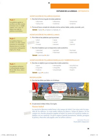 Regla 1
Las palabras agudas se
escriben con tilde cuando
terminan en n, s o vocal:
capitán, revés, ceutí. No
siguen esta regla las
palabras monosílabas.
Regla 2
Las palabras llanas se
escriben con tilde cuando
terminan en consonante
distinta de n o s, o en dos
consonantes cualesquiera:
frágil, pívot, bíceps.
Regla 3
Las palabras esdrújulas
y sobresdrújulas siempre
llevan tilde: física, clásico,
revísatelo.
CORREGIR
CORREGIR
CORREGIR
99
ESTUDIO DE LA LENGUA ��ORTOGRAFÍA
ACENTUACIÓN DE PALABRAS AGUDAS
14. Escribe la forma singular de estas palabras:
� ��������� � ��������� � ���������
� ���������� � ��������� � �������
15. Forma el futuro simple de indicativo de los verbos hablar, cantar, encender y reír.
Ejemplo ������ F yo hablaré� tú hablarás� él�
ACENTUACIÓN DE PALABRAS LLANAS
16. Pon tilde en las palabras que la precisen.
� ����� � ����� � ���������
� ����� � ������ � �����
� ������� � ������� � ������
17. Escribe el adjetivo que corresponda a cada sustantivo.
� ��������� � �������� � ���������
� ���������� � ��������� � �����������
Ejemplo ��������� F débil
ACENTUACIÓN DE PALABRAS ESDRÚJULAS Y SOBRESDRÚJULAS
18. Escribe un adjetivo que corresponda a cada sustantivo.
� ���� � ���������� � ������������
� ��������� � ���������� � ����������
� �������� � ����������� � ������
Ejemplo ���� F acuático
RECOPILACIÓN
19. Escribe las tildes que faltan en el diálogo.
10. A este texto le faltan tildes. Corrígelo.
Pasión futbol
La casa de los Macarten estaba frente a dos campos de futbol. Una verja verde los sepa-
raba de los edificios. La verja estaba cubierta de diarios y bolsas de plastico. En los
campos tres chavales pequeños jugaban al futbol; los postes de la portería estaban se-
ñalados con sus camisetas. Un perro seguía el partido atentamente, ladraba, perseguía
la pelota y observaba cada jugada como un arbitro euforico.
JONATHAN TULLOCH
Pasión fútbol (Adaptación)
TE VA A DAR IGUAL.
NO MARCARAS GOL NI AUNQUE
TE DEN UN BALON MAGICO.
ARBITRO, LA BARRERA
TIENE QUE ESTAR ATRAS,
EN LA LINEA DEL AREA
GRANDE.
���������������������������� ���������������
 