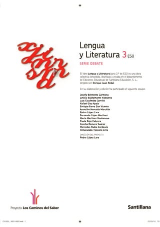 Lengua
y Literatura 3ESO
SERIE DEBATE
El libro Lengua y Literatura para 3.º de ESO es una obra
colectiva concebida, diseñada y creada en el departamento
de Ediciones Educativas de Santillana Educación, S. L.,
dirigido por Enrique Juan Redal.
En su elaboración y edición ha participado el siguiente equipo:
Josefa Belmonte Carmona
Leticia Bustamante Valbuena
Luis Cicuéndez Carrillo
Rafael Díaz Ayala
Enrique Ferro San Vicente
Asunción Honrado Marchán
Pedro López Lara
Fernando López Martínez
María Martínez Xoubanova
Paula Rojo Cabrera
Concha Romero Suárez
Mercedes Rubio Cordovés
Inmaculada Toscano Liria
DIRECCIÓN DEL PROYECTO
Pedro López Lara
231839 _ 0001-0005.indd 1 22/03/10 13:5
 