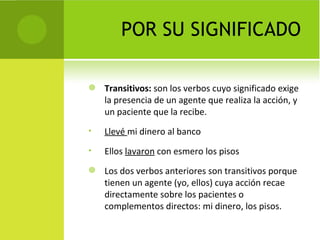 POR SU SIGNIFICADO

   Transitivos: son los verbos cuyo significado exige
    la presencia de un agente que realiza la acción, y
    un paciente que la recibe.
•   Llevé mi dinero al banco
•   Ellos lavaron con esmero los pisos
   Los dos verbos anteriores son transitivos porque
    tienen un agente (yo, ellos) cuya acción recae
    directamente sobre los pacientes o
    complementos directos: mi dinero, los pisos.
 