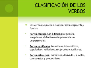 CLASIFICACIÓN DE LOS
                     VERBOS

   Los verbos se pueden clasificar de las siguientes
    formas:
•   Por su conjugación o flexión: regulares,
    irregulares, defectivos e impersonales o
    unipersonales.
•   Por su significado: transitivos, intransitivos,
    copulativos, reflexivos, recíprocos y auxiliares.
•   Por su estructura: primitivos, derivados, simples,
    compuestos y prepositivos.
 