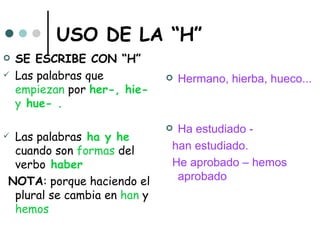 USO DE LA “H”
   SE ESCRIBE CON “H”
   Las palabras que             Hermano, hierba, hueco...
    empiezan por her-, hie-
    y hue- .

                              Ha estudiado -
Las palabras ha y he
 cuando son formas del        han estudiado.
 verbo haber                  He aprobado – hemos
NOTA: porque haciendo el       aprobado
 plural se cambia en han y
 hemos
 