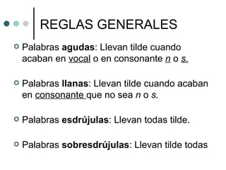 REGLAS GENERALES
   Palabras agudas: Llevan tilde cuando
    acaban en vocal o en consonante n o s.

   Palabras llanas: Llevan tilde cuando acaban
    en consonante que no sea n o s.

   Palabras esdrújulas: Llevan todas tilde.

   Palabras sobresdrújulas: Llevan tilde todas
 