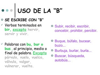 USO DE LA “B”
   SE ESCRIBE CON “B”
   Verbos terminados en             Subir, recibir, escribir,
    bir, excepto hervir,              concebir, prohibir, percibir.
    servir y vivir.
                                     Buque, búfalo, bucear,
   Palabras con bu, bur o            buzo...
    bus , al principio, medio o      Burbuja, burlar, burla...
    final de palabra. Excepto
    párvulo, vuelo, vuelco,
                                     Buscar, búsqueda,
    válvula, vulgar,                  autobús...
    vulnerar, vuelta.
 