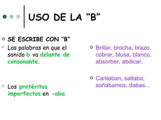 USO DE LA “B”

   SE ESCRIBE CON “B”
   Las palabras en que el      Brillar, brocha, brazo,
    sonido b va delante de       cobrar, blusa, blanco,
    consonante.                  absorber, abdicar.

                                Cantaban, saltaba,
   Los pretéritos               soñábamos, dabas...
    imperfectos en -aba
 