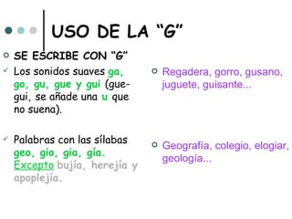 USO DE LA “G”
   SE ESCRIBE CON “G”
   Los sonidos suaves ga,        Regadera, gorro, gusano,
    go, gu, gue y gui (gue-        juguete, guisante...
    gui, se añade una u que
    no suena).

   Palabras con las sílabas      Geografía, colegio, elogiar,
    geo, gio, gia, gía.
                                   geología...
    Excepto bujía, herejía y
    apoplejía.
 