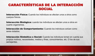 CARACTERÍSTICAS DE LA INTERACCIÓN
SOCIAL
Interacción Física: Cuando los individuos se afectan unos a otros como
cuerpos físicos.
Interacción Biológica: cuando los individuos se afectan unos a otros en
cuanto organismos.
Interacción de Comportamiento: Cuando los individuos actúan como
seres dotados.
Interacción Simbólica o Social: Cuando los individuos toman en cuenta sus
propios motivos, necesidades, medios y fines, conocimientos, etc. O los de sus
semejantes.
 
