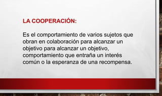 LA COOPERACIÓN:
Es el comportamiento de varios sujetos que
obran en colaboración para alcanzar un
objetivo para alcanzar un objetivo,
comportamiento que entraña un interés
común o la esperanza de una recompensa.
 