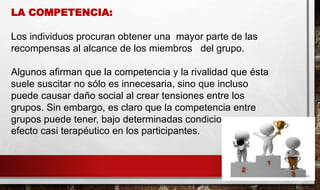LA COMPETENCIA:
Los individuos procuran obtener una mayor parte de las
recompensas al alcance de los miembros del grupo.
Algunos afirman que la competencia y la rivalidad que ésta
suele suscitar no sólo es innecesaria, sino que incluso
puede causar daño social al crear tensiones entre los
grupos. Sin embargo, es claro que la competencia entre
grupos puede tener, bajo determinadas condiciones, un
efecto casi terapéutico en los participantes.
 