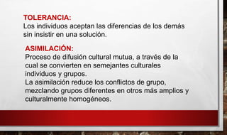 TOLERANCIA:
Los individuos aceptan las diferencias de los demás
sin insistir en una solución.
ASIMILACIÓN:
Proceso de difusión cultural mutua, a través de la
cual se convierten en semejantes culturales
individuos y grupos.
La asimilación reduce los conflictos de grupo,
mezclando grupos diferentes en otros más amplios y
culturalmente homogéneos.
 