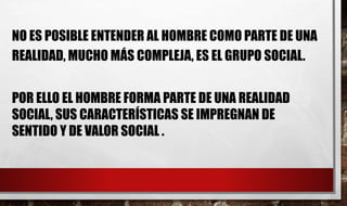 NO ES POSIBLE ENTENDER AL HOMBRE COMO PARTE DE UNA
REALIDAD, MUCHO MÁS COMPLEJA, ES EL GRUPO SOCIAL.
POR ELLO EL HOMBRE FORMA PARTE DE UNA REALIDAD
SOCIAL, SUS CARACTERÍSTICAS SE IMPREGNAN DE
SENTIDO Y DE VALOR SOCIAL .
 