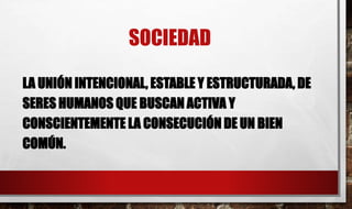 SOCIEDAD
LA UNIÓN INTENCIONAL, ESTABLE Y ESTRUCTURADA, DE
SERES HUMANOS QUE BUSCAN ACTIVA Y
CONSCIENTEMENTE LA CONSECUCIÓN DE UN BIEN
COMÚN.
 
